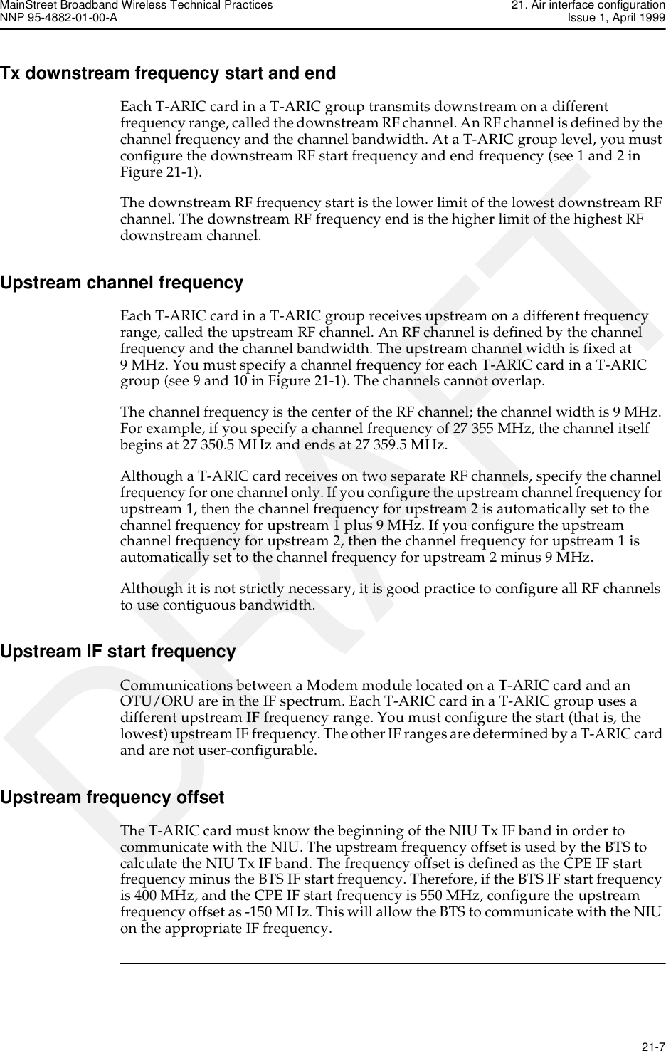 MainStreet Broadband Wireless Technical Practices 21. Air interface configurationNNP 95-4882-01-00-A Issue 1, April 1999   21-7DRAFTTx downstream frequency start and endEach T-ARIC card in a T-ARIC group transmits downstream on a different frequency range, called the downstream RF channel. An RF channel is defined by the channel frequency and the channel bandwidth. At a T-ARIC group level, you must configure the downstream RF start frequency and end frequency (see 1 and 2 in Figure 21-1).The downstream RF frequency start is the lower limit of the lowest downstream RF channel. The downstream RF frequency end is the higher limit of the highest RF downstream channel.Upstream channel frequencyEach T-ARIC card in a T-ARIC group receives upstream on a different frequency range, called the upstream RF channel. An RF channel is defined by the channel frequency and the channel bandwidth. The upstream channel width is fixed at9 MHz. You must specify a channel frequency for each T-ARIC card in a T-ARIC group (see 9 and 10 in Figure 21-1). The channels cannot overlap. The channel frequency is the center of the RF channel; the channel width is 9 MHz. For example, if you specify a channel frequency of 27 355 MHz, the channel itself begins at 27 350.5 MHz and ends at 27 359.5 MHz. Although a T-ARIC card receives on two separate RF channels, specify the channel frequency for one channel only. If you configure the upstream channel frequency for upstream 1, then the channel frequency for upstream 2 is automatically set to the channel frequency for upstream 1 plus 9 MHz. If you configure the upstream channel frequency for upstream 2, then the channel frequency for upstream 1 is automatically set to the channel frequency for upstream 2 minus 9 MHz.Although it is not strictly necessary, it is good practice to configure all RF channels to use contiguous bandwidth.Upstream IF start frequencyCommunications between a Modem module located on a T-ARIC card and an OTU/ORU are in the IF spectrum. Each T-ARIC card in a T-ARIC group uses a different upstream IF frequency range. You must configure the start (that is, the lowest) upstream IF frequency. The other IF ranges are determined by a T-ARIC card and are not user-configurable.Upstream frequency offsetThe T-ARIC card must know the beginning of the NIU Tx IF band in order to communicate with the NIU. The upstream frequency offset is used by the BTS to calculate the NIU Tx IF band. The frequency offset is defined as the CPE IF start frequency minus the BTS IF start frequency. Therefore, if the BTS IF start frequency is 400 MHz, and the CPE IF start frequency is 550 MHz, configure the upstream frequency offset as -150 MHz. This will allow the BTS to communicate with the NIU on the appropriate IF frequency.