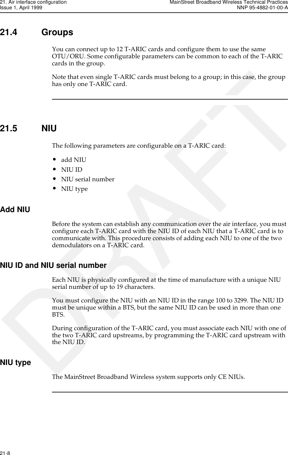 21. Air interface configuration MainStreet Broadband Wireless Technical PracticesIssue 1, April 1999 NNP 95-4882-01-00-A21-8   DRAFT21.4 GroupsYou can connect up to 12 T-ARIC cards and configure them to use the same OTU/ORU. Some configurable parameters can be common to each of the T-ARIC cards in the group.Note that even single T-ARIC cards must belong to a group; in this case, the group has only one T-ARIC card.21.5 NIUThe following parameters are configurable on a T-ARIC card:•add NIU•NIU ID•NIU serial number•NIU typeAdd NIUBefore the system can establish any communication over the air interface, you must configure each T-ARIC card with the NIU ID of each NIU that a T-ARIC card is to communicate with. This procedure consists of adding each NIU to one of the two demodulators on a T-ARIC card.NIU ID and NIU serial numberEach NIU is physically configured at the time of manufacture with a unique NIU serial number of up to 19 characters. You must configure the NIU with an NIU ID in the range 100 to 3299. The NIU ID must be unique within a BTS, but the same NIU ID can be used in more than one BTS.During configuration of the T-ARIC card, you must associate each NIU with one of the two T-ARIC card upstreams, by programming the T-ARIC card upstream with the NIU ID.NIU typeThe MainStreet Broadband Wireless system supports only CE NIUs. 