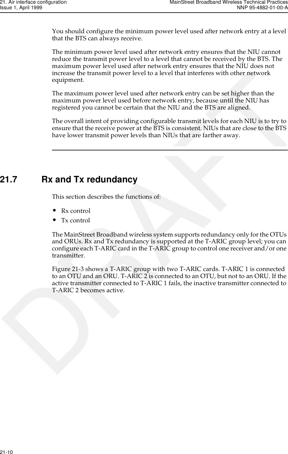 21. Air interface configuration MainStreet Broadband Wireless Technical PracticesIssue 1, April 1999 NNP 95-4882-01-00-A21-10   DRAFTYou should configure the minimum power level used after network entry at a level that the BTS can always receive.The minimum power level used after network entry ensures that the NIU cannot reduce the transmit power level to a level that cannot be received by the BTS. The maximum power level used after network entry ensures that the NIU does not increase the transmit power level to a level that interferes with other network equipment.The maximum power level used after network entry can be set higher than the maximum power level used before network entry, because until the NIU has registered you cannot be certain that the NIU and the BTS are aligned. The overall intent of providing configurable transmit levels for each NIU is to try to ensure that the receive power at the BTS is consistent. NIUs that are close to the BTS have lower transmit power levels than NIUs that are farther away.21.7 Rx and Tx redundancyThis section describes the functions of:•Rx control•Tx controlThe MainStreet Broadband wireless system supports redundancy only for the OTUs and ORUs. Rx and Tx redundancy is supported at the T-ARIC group level; you can configure each T-ARIC card in the T-ARIC group to control one receiver and/or one transmitter.Figure 21-3 shows a T-ARIC group with two T-ARIC cards. T-ARIC 1 is connected to an OTU and an ORU. T-ARIC 2 is connected to an OTU, but not to an ORU. If the active transmitter connected to T-ARIC 1 fails, the inactive transmitter connected to T-ARIC 2 becomes active.