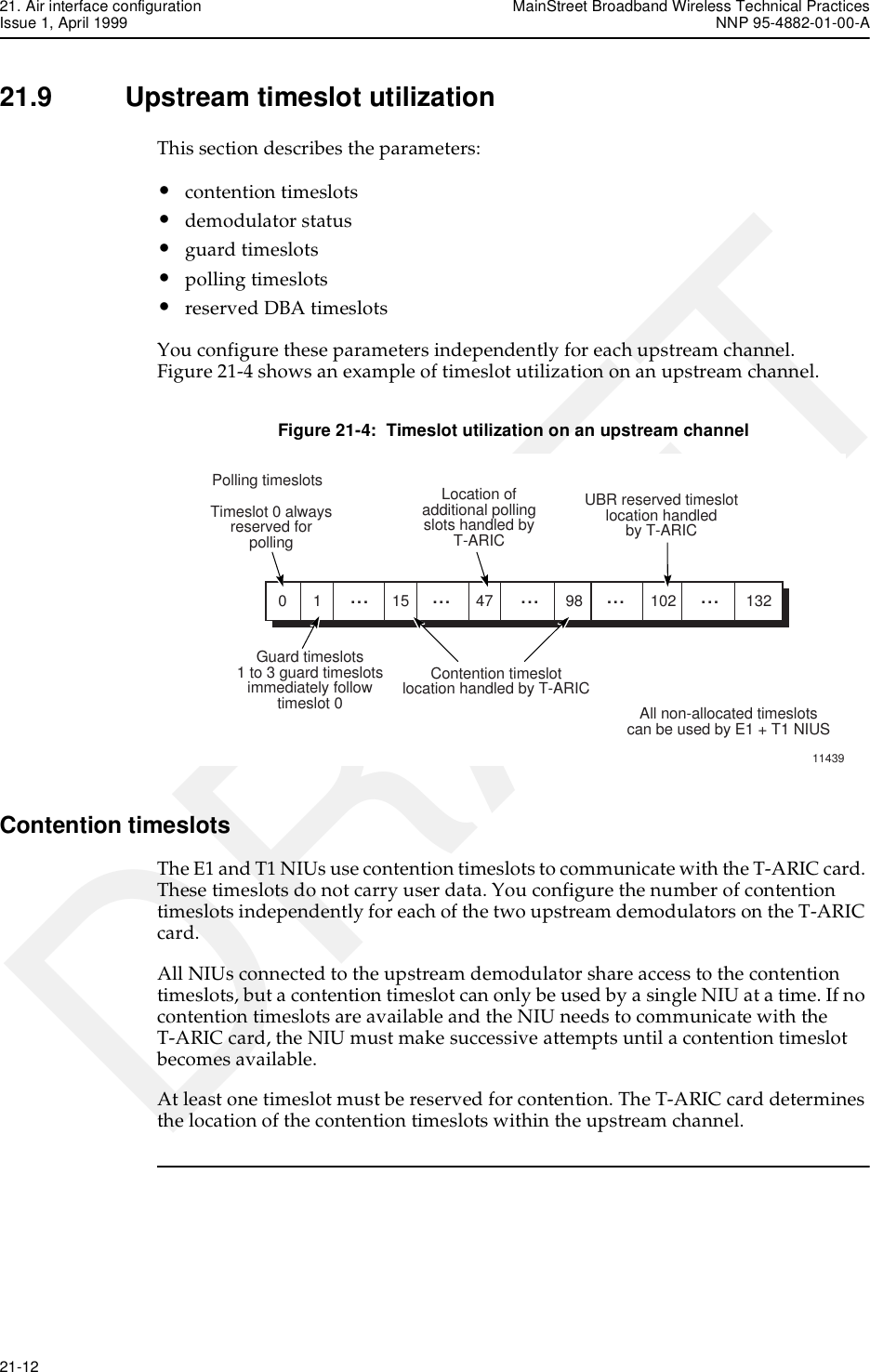 21. Air interface configuration MainStreet Broadband Wireless Technical PracticesIssue 1, April 1999 NNP 95-4882-01-00-A21-12   DRAFT21.9 Upstream timeslot utilizationThis section describes the parameters:•contention timeslots•demodulator status•guard timeslots•polling timeslots•reserved DBA timeslotsYou configure these parameters independently for each upstream channel. Figure 21-4 shows an example of timeslot utilization on an upstream channel.Figure 21-4:  Timeslot utilization on an upstream channelContention timeslotsThe E1 and T1 NIUs use contention timeslots to communicate with the T-ARIC card. These timeslots do not carry user data. You configure the number of contention timeslots independently for each of the two upstream demodulators on the T-ARIC card.All NIUs connected to the upstream demodulator share access to the contention timeslots, but a contention timeslot can only be used by a single NIU at a time. If no contention timeslots are available and the NIU needs to communicate with the T-ARIC card, the NIU must make successive attempts until a contention timeslot becomes available.At least one timeslot must be reserved for contention. The T-ARIC card determines the location of the contention timeslots within the upstream channel.1143901... ... ... ... ...15 47 98 102 132Polling timeslotsTimeslot 0 alwaysreserved forpollingLocation ofadditional pollingslots handled byT-ARICUBR reserved timeslotlocation handledby T-ARICGuard timeslots1 to 3 guard timeslotsimmediately followtimeslot 0Contention timeslotlocation handled by T-ARICAll non-allocated timeslotscan be used by E1 + T1 NIUS