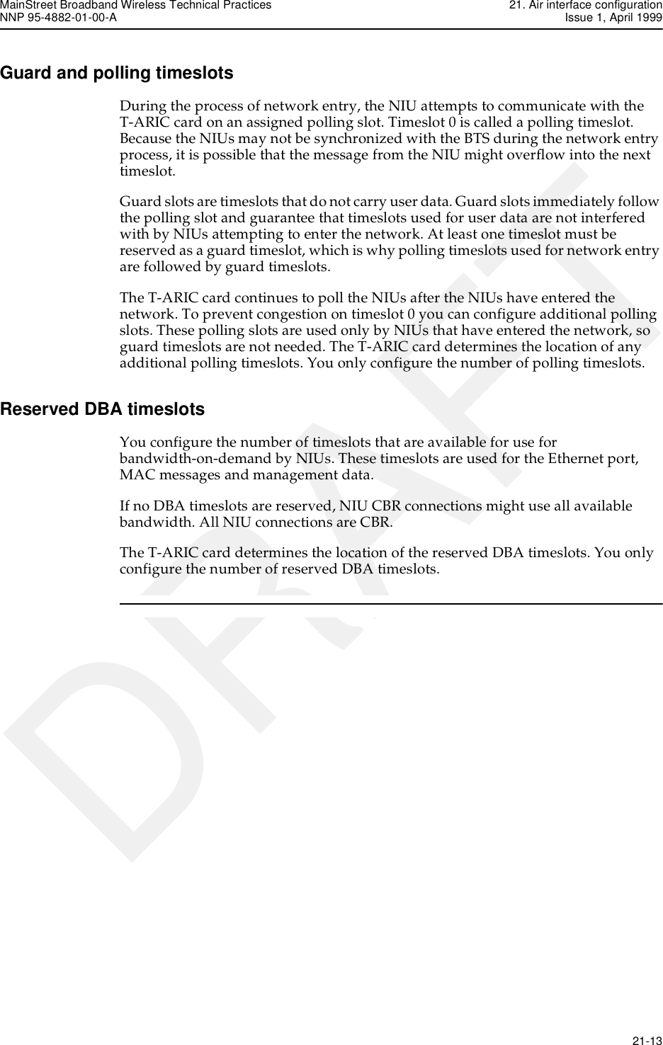 MainStreet Broadband Wireless Technical Practices 21. Air interface configurationNNP 95-4882-01-00-A Issue 1, April 1999   21-13DRAFTGuard and polling timeslotsDuring the process of network entry, the NIU attempts to communicate with the T-ARIC card on an assigned polling slot. Timeslot 0 is called a polling timeslot. Because the NIUs may not be synchronized with the BTS during the network entry process, it is possible that the message from the NIU might overflow into the next timeslot. Guard slots are timeslots that do not carry user data. Guard slots immediately follow the polling slot and guarantee that timeslots used for user data are not interfered with by NIUs attempting to enter the network. At least one timeslot must be reserved as a guard timeslot, which is why polling timeslots used for network entry are followed by guard timeslots.The T-ARIC card continues to poll the NIUs after the NIUs have entered the network. To prevent congestion on timeslot 0 you can configure additional polling slots. These polling slots are used only by NIUs that have entered the network, so guard timeslots are not needed. The T-ARIC card determines the location of any additional polling timeslots. You only configure the number of polling timeslots.Reserved DBA timeslotsYou configure the number of timeslots that are available for use for bandwidth-on-demand by NIUs. These timeslots are used for the Ethernet port, MAC messages and management data.If no DBA timeslots are reserved, NIU CBR connections might use all available bandwidth. All NIU connections are CBR.The T-ARIC card determines the location of the reserved DBA timeslots. You only configure the number of reserved DBA timeslots.