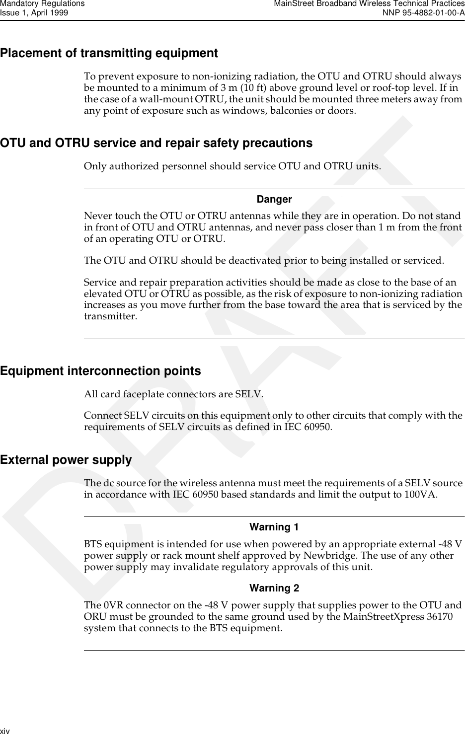 Mandatory Regulations MainStreet Broadband Wireless Technical PracticesIssue 1, April 1999 NNP 95-4882-01-00-Axiv   DRAFTPlacement of transmitting equipmentTo prevent exposure to non-ionizing radiation, the OTU and OTRU should always be mounted to a minimum of 3 m (10 ft) above ground level or roof-top level. If in the case of a wall-mount OTRU, the unit should be mounted three meters away from any point of exposure such as windows, balconies or doors.OTU and OTRU service and repair safety precautionsOnly authorized personnel should service OTU and OTRU units.DangerNever touch the OTU or OTRU antennas while they are in operation. Do not stand in front of OTU and OTRU antennas, and never pass closer than 1 m from the front of an operating OTU or OTRU.The OTU and OTRU should be deactivated prior to being installed or serviced.Service and repair preparation activities should be made as close to the base of an elevated OTU or OTRU as possible, as the risk of exposure to non-ionizing radiation increases as you move further from the base toward the area that is serviced by the transmitter. Equipment interconnection pointsAll card faceplate connectors are SELV.Connect SELV circuits on this equipment only to other circuits that comply with the requirements of SELV circuits as defined in IEC 60950.External power supplyThe dc source for the wireless antenna must meet the requirements of a SELV source in accordance with IEC 60950 based standards and limit the output to 100VA.Warning 1 BTS equipment is intended for use when powered by an appropriate external -48 V power supply or rack mount shelf approved by Newbridge. The use of any other power supply may invalidate regulatory approvals of this unit.Warning 2 The 0VR connector on the -48 V power supply that supplies power to the OTU and ORU must be grounded to the same ground used by the MainStreetXpress 36170 system that connects to the BTS equipment. 