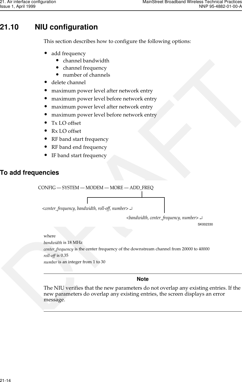 21. Air interface configuration MainStreet Broadband Wireless Technical PracticesIssue 1, April 1999 NNP 95-4882-01-00-A21-14   DRAFT21.10 NIU configurationThis section describes how to configure the following options:•add frequency•channel bandwidth•channel frequency•number of channels•delete channel•maximum power level after network entry•maximum power level before network entry•maximum power level after network entry•maximum power level before network entry•Tx LO offset•Rx LO offset•RF band start frequency•RF band end frequency•IF band start frequencyTo add frequencieswherebandwidth is 18 MHzcenter_frequency is the center frequency of the downstream channel from 20000 to 40000roll-off is 0.35number is an integer from 1 to 30NoteThe NIU verifies that the new parameters do not overlap any existing entries. If the new parameters do overlap any existing entries, the screen displays an error message. CONFIG — SYSTEM — MODEM — MORE — ADD_FREQSK002330&lt;bandwidth, center_frequency, number&gt; ↵&lt;center_frequency, bandwidth, roll-off, number&gt; ↵