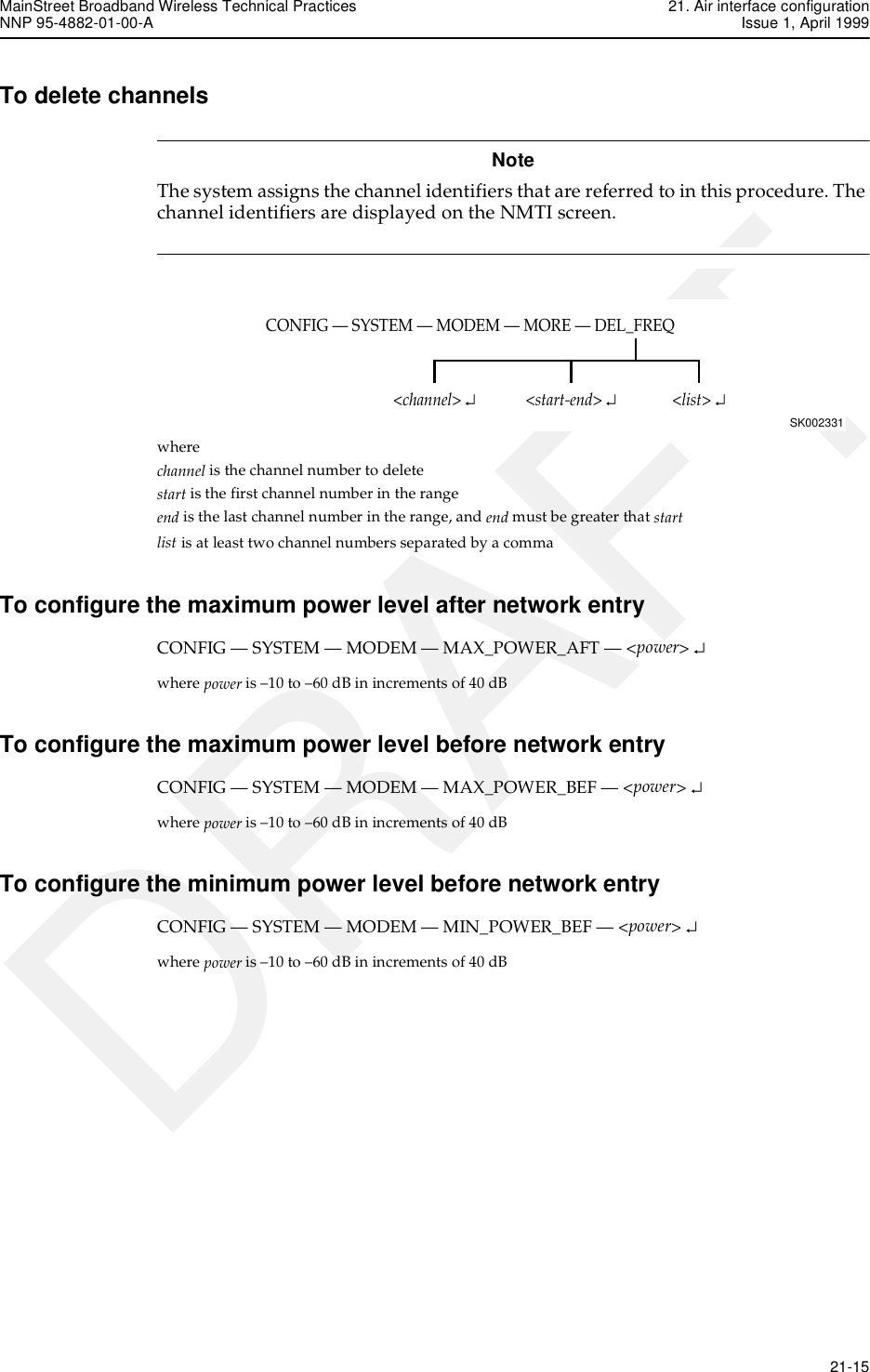 MainStreet Broadband Wireless Technical Practices 21. Air interface configurationNNP 95-4882-01-00-A Issue 1, April 1999   21-15DRAFTTo delete channelsNoteThe system assigns the channel identifiers that are referred to in this procedure. The channel identifiers are displayed on the NMTI screen. where channel is the channel number to deletestart is the first channel number in the rangeend is the last channel number in the range, and end must be greater that startlist is at least two channel numbers separated by a commaTo configure the maximum power level after network entryCONFIG — SYSTEM — MODEM — MAX_POWER_AFT — &lt;power&gt; ↵where power is –10 to –60 dB in increments of 40 dBTo configure the maximum power level before network entryCONFIG — SYSTEM — MODEM — MAX_POWER_BEF — &lt;power&gt; ↵where power is –10 to –60 dB in increments of 40 dBTo configure the minimum power level before network entryCONFIG — SYSTEM — MODEM — MIN_POWER_BEF — &lt;power&gt; ↵where power is –10 to –60 dB in increments of 40 dBCONFIG — SYSTEM — MODEM — MORE — DEL_FREQSK002331&lt;list&gt; ↵&lt;start-end&gt; ↵&lt;channel&gt; ↵