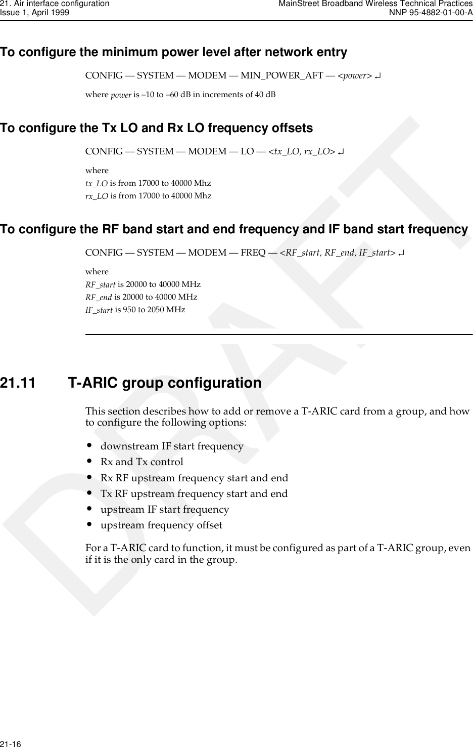 21. Air interface configuration MainStreet Broadband Wireless Technical PracticesIssue 1, April 1999 NNP 95-4882-01-00-A21-16   DRAFTTo configure the minimum power level after network entryCONFIG — SYSTEM — MODEM — MIN_POWER_AFT — &lt;power&gt; ↵where power is –10 to –60 dB in increments of 40 dBTo configure the Tx LO and Rx LO frequency offsetsCONFIG — SYSTEM — MODEM — LO — &lt;tx_LO, rx_LO&gt; ↵where tx_LO is from 17000 to 40000 Mhzrx_LO is from 17000 to 40000 MhzTo configure the RF band start and end frequency and IF band start frequencyCONFIG — SYSTEM — MODEM — FREQ — &lt;RF_start, RF_end, IF_start&gt; ↵where RF_start is 20000 to 40000 MHzRF_end is 20000 to 40000 MHzIF_start is 950 to 2050 MHz21.11 T-ARIC group configurationThis section describes how to add or remove a T-ARIC card from a group, and how to configure the following options:•downstream IF start frequency•Rx and Tx control•Rx RF upstream frequency start and end•Tx RF upstream frequency start and end•upstream IF start frequency•upstream frequency offsetFor a T-ARIC card to function, it must be configured as part of a T-ARIC group, even if it is the only card in the group.