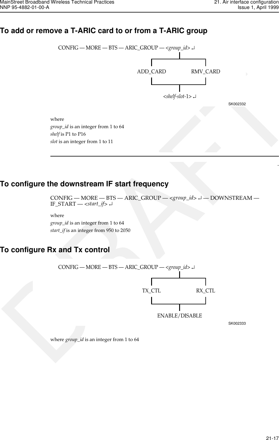 MainStreet Broadband Wireless Technical Practices 21. Air interface configurationNNP 95-4882-01-00-A Issue 1, April 1999   21-17DRAFTTo add or remove a T-ARIC card to or from a T-ARIC groupwhere group_id is an integer from 1 to 64shelf is P1 to P16slot is an integer from 1 to 11.To configure the downstream IF start frequencyCONFIG — MORE — BTS — ARIC_GROUP — &lt;group_id&gt; ↵ — DOWNSTREAM — IF_START — &lt;start_if&gt; ↵where group_id is an integer from 1 to 64start_if is an integer from 950 to 2050To configure Rx and Tx controlwhere group_id is an integer from 1 to 64CONFIG — MORE — BTS — ARIC_GROUP — &lt;group_id&gt; ↵SK002332RMV_CARDADD_CARD&lt;shelf-slot-1&gt; ↵CONFIG — MORE — BTS — ARIC_GROUP — &lt;group_id&gt; ↵SK002333RX_CTLTX_CTLENABLE/DISABLE