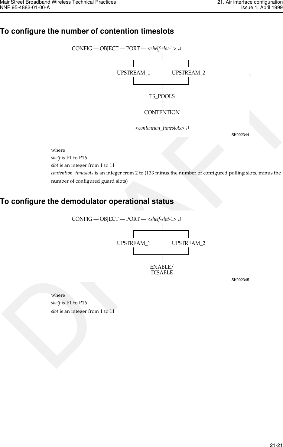 MainStreet Broadband Wireless Technical Practices 21. Air interface configurationNNP 95-4882-01-00-A Issue 1, April 1999   21-21DRAFTTo configure the number of contention timeslotswhere shelf is P1 to P16slot is an integer from 1 to 11contention_timeslots is an integer from 2 to (133 minus the number of configured polling slots, minus thenumber of configured guard slots)To configure the demodulator operational statuswhere shelf is P1 to P16slot is an integer from 1 to 11CONFIG — OBJECT — PORT — &lt;shelf-slot-1&gt; ↵SK002344UPSTREAM_2UPSTREAM_1TS_POOLS&lt;contention_timeslots&gt; ↵CONTENTIONCONFIG — OBJECT — PORT — &lt;shelf-slot-1&gt; ↵SK002345UPSTREAM_2UPSTREAM_1ENABLE/DISABLE