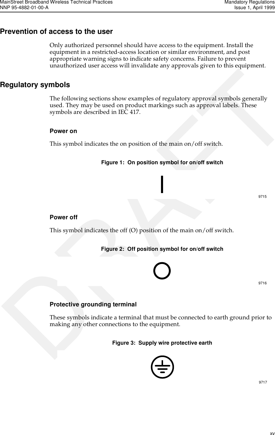 MainStreet Broadband Wireless Technical Practices Mandatory RegulationsNNP 95-4882-01-00-A  Issue 1, April 1999   xvDRAFTPrevention of access to the userOnly authorized personnel should have access to the equipment. Install the equipment in a restricted-access location or similar environment, and post appropriate warning signs to indicate safety concerns. Failure to prevent unauthorized user access will invalidate any approvals given to this equipment.Regulatory symbolsThe following sections show examples of regulatory approval symbols generally used. They may be used on product markings such as approval labels. These symbols are described in IEC 417.Power onThis symbol indicates the on position of the main on/off switch. Figure 1:  On position symbol for on/off switchPower offThis symbol indicates the off (O) position of the main on/off switch.Figure 2:  Off position symbol for on/off switchProtective grounding terminalThese symbols indicate a terminal that must be connected to earth ground prior to making any other connections to the equipment. Figure 3:  Supply wire protective earth971597169717