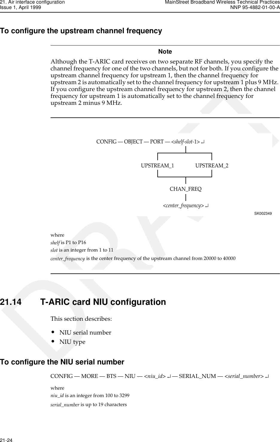 21. Air interface configuration MainStreet Broadband Wireless Technical PracticesIssue 1, April 1999 NNP 95-4882-01-00-A21-24   DRAFTTo configure the upstream channel frequencyNoteAlthough the T-ARIC card receives on two separate RF channels, you specify the channel frequency for one of the two channels, but not for both. If you configure the upstream channel frequency for upstream 1, then the channel frequency for upstream 2 is automatically set to the channel frequency for upstream 1 plus 9 MHz. If you configure the upstream channel frequency for upstream 2, then the channel frequency for upstream 1 is automatically set to the channel frequency for upstream 2 minus 9 MHz.where shelf is P1 to P16slot is an integer from 1 to 11center_frequency is the center frequency of the upstream channel from 20000 to 4000021.14 T-ARIC card NIU configurationThis section describes:•NIU serial number•NIU typeTo configure the NIU serial numberCONFIG — MORE — BTS — NIU — &lt;niu_id&gt; ↵ — SERIAL_NUM — &lt;serial_number&gt; ↵where niu_id is an integer from 100 to 3299serial_number is up to 19 charactersCONFIG — OBJECT — PORT — &lt;shelf-slot-1&gt; ↵SK002349UPSTREAM_2UPSTREAM_1CHAN_FREQ&lt;center_frequency&gt; ↵