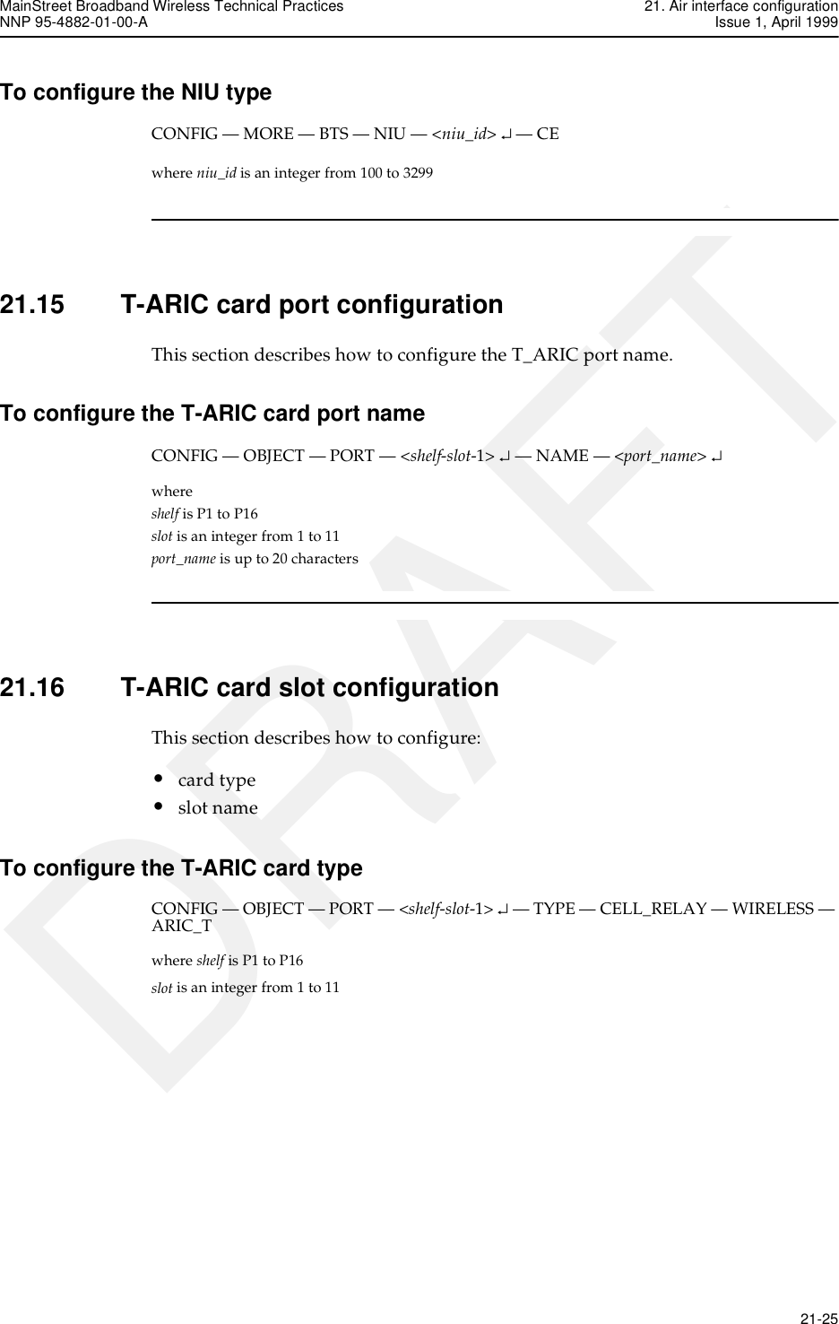 MainStreet Broadband Wireless Technical Practices 21. Air interface configurationNNP 95-4882-01-00-A Issue 1, April 1999   21-25DRAFTTo configure the NIU typeCONFIG — MORE — BTS — NIU — &lt;niu_id&gt; ↵ — CEwhere niu_id is an integer from 100 to 329921.15 T-ARIC card port configurationThis section describes how to configure the T_ARIC port name.To configure the T-ARIC card port nameCONFIG — OBJECT — PORT — &lt;shelf-slot-1&gt; ↵ — NAME — &lt;port_name&gt; ↵where shelf is P1 to P16slot is an integer from 1 to 11port_name is up to 20 characters21.16 T-ARIC card slot configurationThis section describes how to configure:•card type•slot nameTo configure the T-ARIC card typeCONFIG — OBJECT — PORT — &lt;shelf-slot-1&gt; ↵ — TYPE — CELL_RELAY — WIRELESS — ARIC_Twhere shelf is P1 to P16slot is an integer from 1 to 11