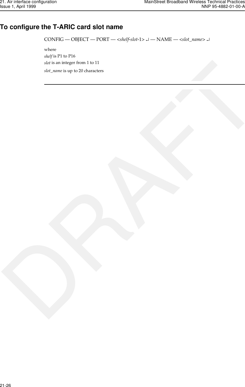 21. Air interface configuration MainStreet Broadband Wireless Technical PracticesIssue 1, April 1999 NNP 95-4882-01-00-A21-26   DRAFTTo configure the T-ARIC card slot nameCONFIG — OBJECT — PORT — &lt;shelf-slot-1&gt; ↵ — NAME — &lt;slot_name&gt; ↵where shelf is P1 to P16slot is an integer from 1 to 11slot_name is up to 20 characters