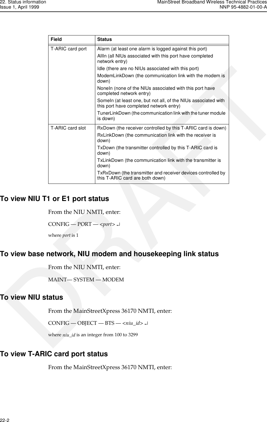 22. Status information MainStreet Broadband Wireless Technical PracticesIssue 1, April 1999 NNP 95-4882-01-00-A22-2   DRAFTTo view NIU T1 or E1 port statusFrom the NIU NMTI, enter:CONFIG — PORT — &lt;port&gt; ↵where port is 1To view base network, NIU modem and housekeeping link statusFrom the NIU NMTI, enter:MAINT— SYSTEM — MODEMTo view NIU statusFrom the MainStreetXpress 36170 NMTI, enter:CONFIG — OBJECT — BTS — &lt;niu_id&gt; ↵where niu_id is an integer from 100 to 3299To view T-ARIC card port statusFrom the MainStreetXpress 36170 NMTI, enter:T-ARIC card port Alarm (at least one alarm is logged against this port)AllIn (all NIUs associated with this port have completed network entry)Idle (there are no NIUs associated with this port)ModemLinkDown (the communication link with the modem is down)NoneIn (none of the NIUs associated with this port have completed network entry)SomeIn (at least one, but not all, of the NIUs associated with this port have completed network entry)TunerLinkDown (the communication link with the tuner module is down)T-ARIC card slot RxDown (the receiver controlled by this T-ARIC card is down)RxLinkDown (the communication link with the receiver is down)TxDown (the transmitter controlled by this T-ARIC card is down)TxLinkDown (the communication link with the transmitter is down)TxRxDown (the transmitter and receiver devices controlled by this T-ARIC card are both down)Field Status