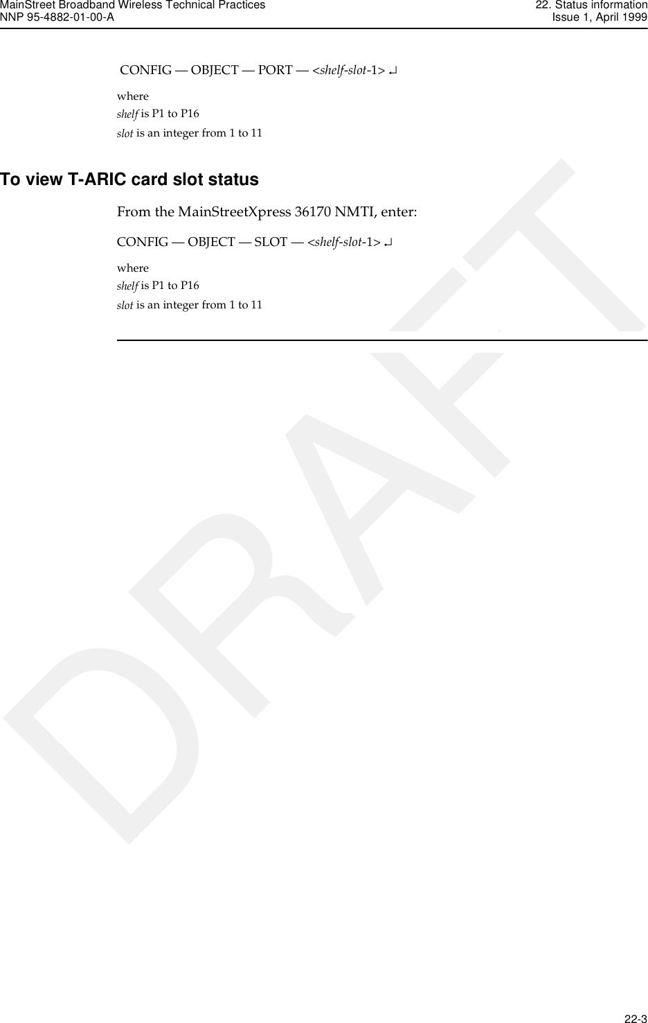 MainStreet Broadband Wireless Technical Practices 22. Status informationNNP 95-4882-01-00-A Issue 1, April 1999   22-3DRAFT CONFIG — OBJECT — PORT — &lt;shelf-slot-1&gt; ↵where shelf is P1 to P16slot is an integer from 1 to 11To view T-ARIC card slot statusFrom the MainStreetXpress 36170 NMTI, enter:CONFIG — OBJECT — SLOT — &lt;shelf-slot-1&gt; ↵where shelf is P1 to P16slot is an integer from 1 to 11