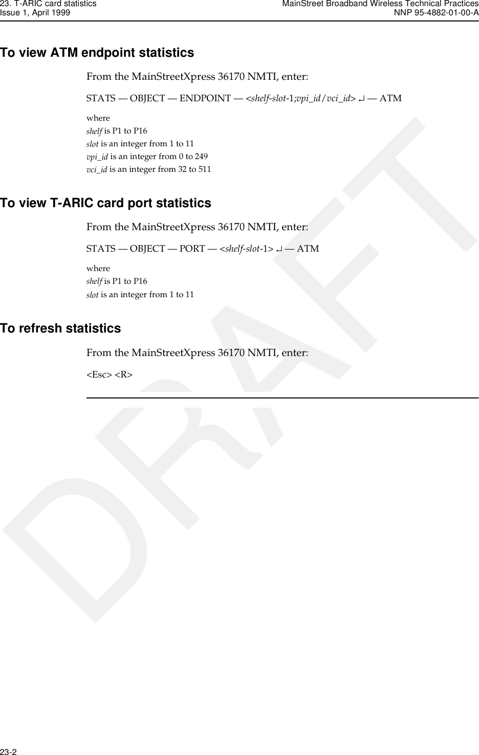 23. T-ARIC card statistics MainStreet Broadband Wireless Technical PracticesIssue 1, April 1999 NNP 95-4882-01-00-A23-2   DRAFTTo view ATM endpoint statisticsFrom the MainStreetXpress 36170 NMTI, enter:STATS — OBJECT — ENDPOINT — &lt;shelf-slot-1;vpi_id/vci_id&gt; ↵ — ATMwhereshelf is P1 to P16slot is an integer from 1 to 11vpi_id is an integer from 0 to 249vci_id is an integer from 32 to 511To view T-ARIC card port statisticsFrom the MainStreetXpress 36170 NMTI, enter:STATS — OBJECT — PORT — &lt;shelf-slot-1&gt; ↵ — ATMwhereshelf is P1 to P16slot is an integer from 1 to 11To refresh statisticsFrom the MainStreetXpress 36170 NMTI, enter:&lt;Esc&gt; &lt;R&gt;