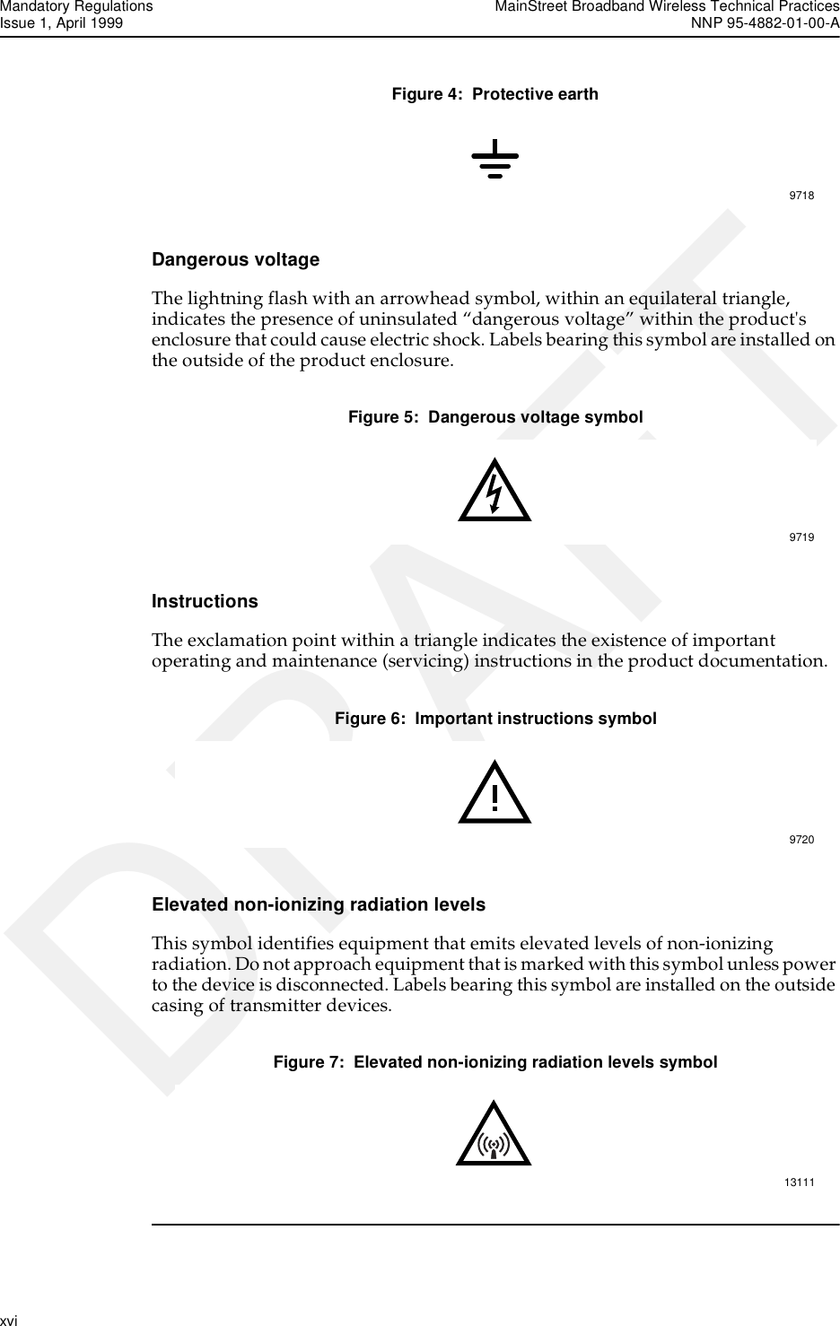 Mandatory Regulations MainStreet Broadband Wireless Technical PracticesIssue 1, April 1999 NNP 95-4882-01-00-Axvi   DRAFTFigure 4:  Protective earthDangerous voltageThe lightning flash with an arrowhead symbol, within an equilateral triangle, indicates the presence of uninsulated “dangerous voltage” within the product&apos;s enclosure that could cause electric shock. Labels bearing this symbol are installed on the outside of the product enclosure.Figure 5:  Dangerous voltage symbolInstructionsThe exclamation point within a triangle indicates the existence of important operating and maintenance (servicing) instructions in the product documentation.Figure 6:  Important instructions symbolElevated non-ionizing radiation levelsThis symbol identifies equipment that emits elevated levels of non-ionizing radiation. Do not approach equipment that is marked with this symbol unless power to the device is disconnected. Labels bearing this symbol are installed on the outside casing of transmitter devices.Figure 7:  Elevated non-ionizing radiation levels symbol97189719972013111