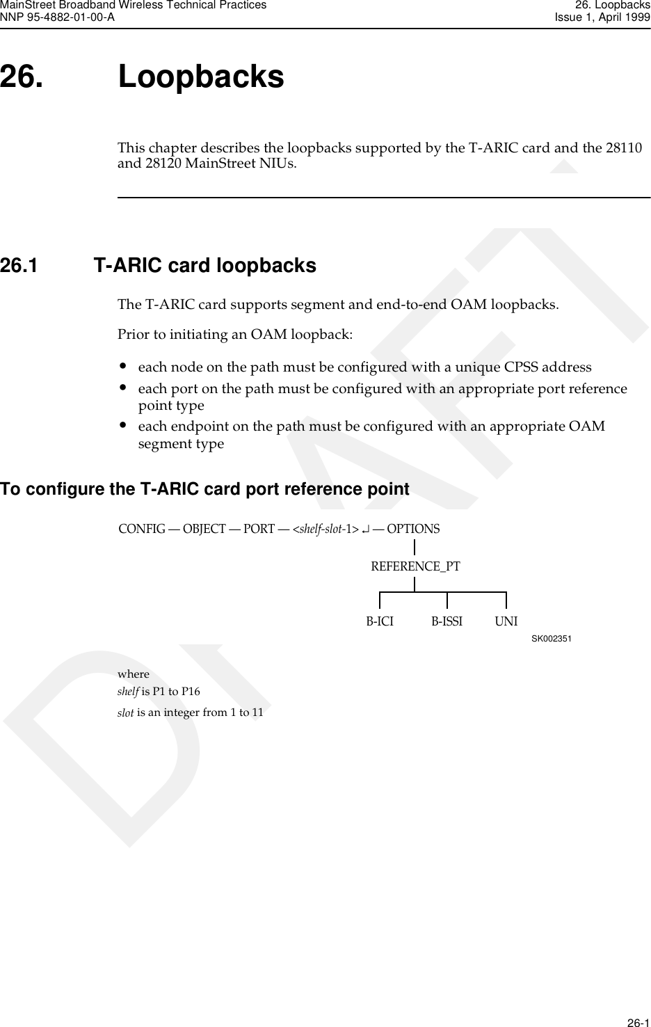 MainStreet Broadband Wireless Technical Practices 26. LoopbacksNNP 95-4882-01-00-A Issue 1, April 1999   26-1DRAFT26. LoopbacksThis chapter describes the loopbacks supported by the T-ARIC card and the 28110 and 28120 MainStreet NIUs.26.1 T-ARIC card loopbacksThe T-ARIC card supports segment and end-to-end OAM loopbacks.Prior to initiating an OAM loopback:•each node on the path must be configured with a unique CPSS address•each port on the path must be configured with an appropriate port reference point type•each endpoint on the path must be configured with an appropriate OAM segment typeTo configure the T-ARIC card port reference pointwhere shelf is P1 to P16slot is an integer from 1 to 11CONFIG — OBJECT — PORT — &lt;shelf-slot-1&gt; ↵ — OPTIONSSK002351UNIREFERENCE_PTB-ISSIB-ICI