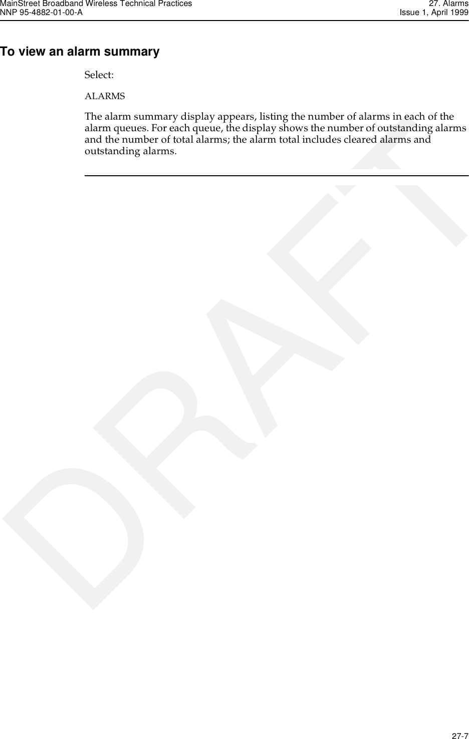 MainStreet Broadband Wireless Technical Practices 27. AlarmsNNP 95-4882-01-00-A Issue 1, April 1999   27-7DRAFTTo view an alarm summarySelect:ALARMSThe alarm summary display appears, listing the number of alarms in each of the alarm queues. For each queue, the display shows the number of outstanding alarms and the number of total alarms; the alarm total includes cleared alarms and outstanding alarms.