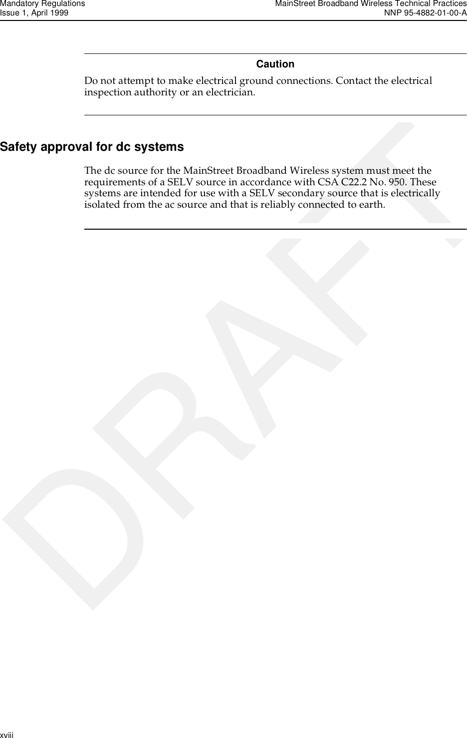 Mandatory Regulations MainStreet Broadband Wireless Technical PracticesIssue 1, April 1999 NNP 95-4882-01-00-Axviii   DRAFTCautionDo not attempt to make electrical ground connections. Contact the electrical inspection authority or an electrician. Safety approval for dc systemsThe dc source for the MainStreet Broadband Wireless system must meet the requirements of a SELV source in accordance with CSA C22.2 No. 950. These systems are intended for use with a SELV secondary source that is electrically isolated from the ac source and that is reliably connected to earth.