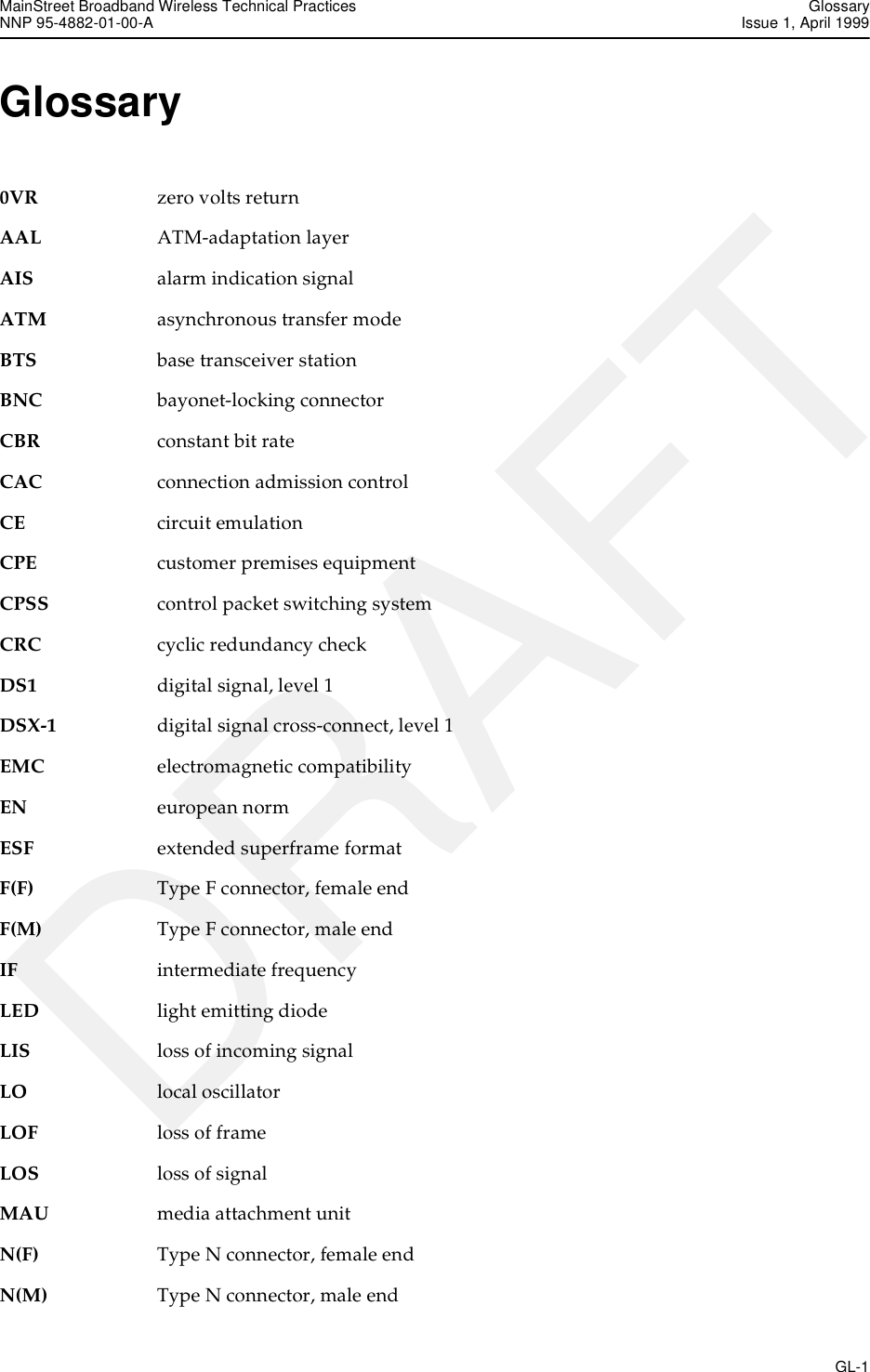 MainStreet Broadband Wireless Technical Practices GlossaryNNP 95-4882-01-00-A Issue 1, April 1999   GL-1DRAFTGlossary0VR zero volts returnAAL ATM-adaptation layerAIS alarm indication signalATM asynchronous transfer modeBTS base transceiver stationBNC bayonet-locking connectorCBR constant bit rateCAC connection admission controlCE circuit emulationCPE customer premises equipmentCPSS control packet switching systemCRC cyclic redundancy checkDS1 digital signal, level 1DSX-1 digital signal cross-connect, level 1EMC electromagnetic compatibilityEN european normESF extended superframe formatF(F) Type F connector, female end F(M) Type F connector, male endIF intermediate frequencyLED light emitting diodeLIS loss of incoming signalLO local oscillatorLOF loss of frameLOS loss of signalMAU media attachment unitN(F) Type N connector, female end N(M) Type N connector, male end 