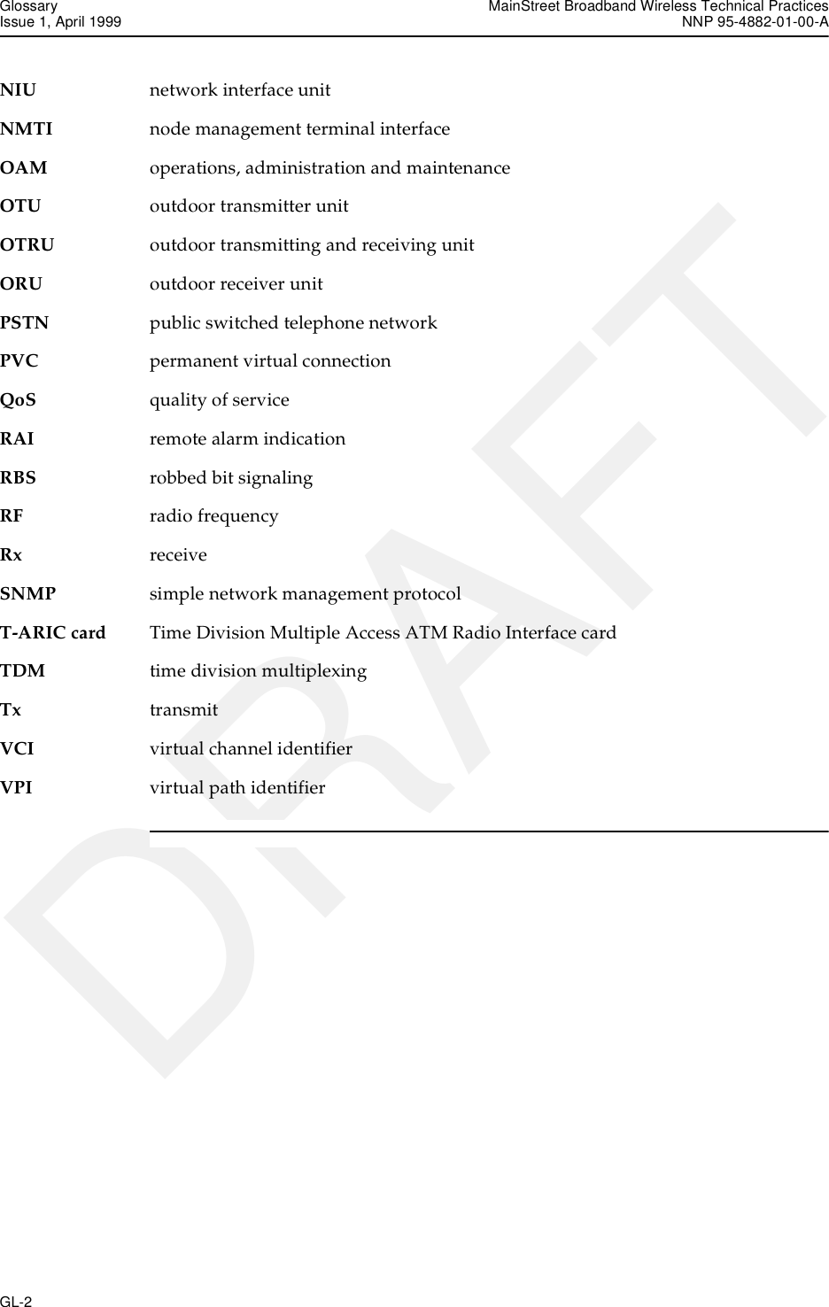 Glossary MainStreet Broadband Wireless Technical PracticesIssue 1, April 1999 NNP 95-4882-01-00-AGL-2   DRAFTNIU network interface unitNMTI node management terminal interfaceOAM operations, administration and maintenanceOTU outdoor transmitter unitOTRU outdoor transmitting and receiving unitORU outdoor receiver unitPSTN public switched telephone networkPVC permanent virtual connectionQoS quality of serviceRAI remote alarm indicationRBS robbed bit signalingRF radio frequencyRx receiveSNMP simple network management protocolT-ARIC card Time Division Multiple Access ATM Radio Interface cardTDM time division multiplexingTx transmitVCI virtual channel identifierVPI virtual path identifier