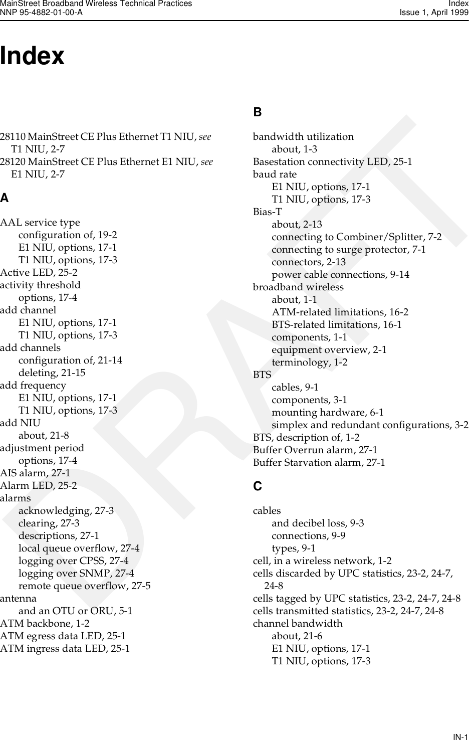MainStreet Broadband Wireless Technical Practices IndexNNP 95-4882-01-00-A  Issue 1, April 1999IN-1DRAFTIndex 28110 MainStreet CE Plus Ethernet T1 NIU, see  T1 NIU, 2-728120 MainStreet CE Plus Ethernet E1 NIU, see E1 NIU, 2-7AAAL service typeconfiguration of, 19-2E1 NIU, options, 17-1T1 NIU, options, 17-3Active LED, 25-2activity thresholdoptions, 17-4add channelE1 NIU, options, 17-1T1 NIU, options, 17-3add channelsconfiguration of, 21-14deleting, 21-15add frequencyE1 NIU, options, 17-1T1 NIU, options, 17-3add NIUabout, 21-8adjustment periodoptions, 17-4AIS alarm, 27-1Alarm LED, 25-2alarmsacknowledging, 27-3clearing, 27-3descriptions, 27-1local queue overflow, 27-4logging over CPSS, 27-4logging over SNMP, 27-4remote queue overflow, 27-5antennaand an OTU or ORU, 5-1ATM backbone, 1-2ATM egress data LED, 25-1ATM ingress data LED, 25-1Bbandwidth utilizationabout, 1-3Basestation connectivity LED, 25-1baud rateE1 NIU, options, 17-1T1 NIU, options, 17-3Bias-Tabout, 2-13connecting to Combiner/Splitter, 7-2connecting to surge protector, 7-1connectors, 2-13power cable connections, 9-14broadband wirelessabout, 1-1ATM-related limitations, 16-2BTS-related limitations, 16-1components, 1-1equipment overview, 2-1terminology, 1-2BTScables, 9-1components, 3-1mounting hardware, 6-1simplex and redundant configurations, 3-2BTS, description of, 1-2Buffer Overrun alarm, 27-1Buffer Starvation alarm, 27-1Ccablesand decibel loss, 9-3connections, 9-9types, 9-1cell, in a wireless network, 1-2cells discarded by UPC statistics, 23-2, 24-7, 24-8cells tagged by UPC statistics, 23-2, 24-7, 24-8cells transmitted statistics, 23-2, 24-7, 24-8channel bandwidthabout, 21-6E1 NIU, options, 17-1T1 NIU, options, 17-3
