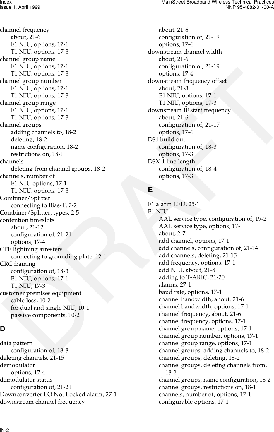 Index MainStreet Broadband Wireless Technical PracticesIssue 1, April 1999 NNP 95-4882-01-00-AIN-2DRAFTchannel frequencyabout, 21-6E1 NIU, options, 17-1T1 NIU, options, 17-3channel group nameE1 NIU, options, 17-1T1 NIU, options, 17-3channel group numberE1 NIU, options, 17-1T1 NIU, options, 17-3channel group rangeE1 NIU, options, 17-1T1 NIU, options, 17-3channel groupsadding channels to, 18-2deleting, 18-2name configuration, 18-2restrictions on, 18-1channelsdeleting from channel groups, 18-2channels, number ofE1 NIU options, 17-1T1 NIU, options, 17-3Combiner/Splitterconnecting to Bias-T, 7-2Combiner/Splitter, types, 2-5contention timeslotsabout, 21-12configuration of, 21-21options, 17-4CPE lightning arrestersconnecting to grounding plate, 12-1CRC framingconfiguration of, 18-3E1 NIU, options, 17-1T1 NIU, 17-3customer premises equipmentcable loss, 10-2for dual and single NIU, 10-1passive components, 10-2Ddata patternconfiguration of, 18-8deleting channels, 21-15demodulatoroptions, 17-4demodulator statusconfiguration of, 21-21Downconverter LO Not Locked alarm, 27-1downstream channel frequencyabout, 21-6configuration of, 21-19options, 17-4downstream channel widthabout, 21-6configuration of, 21-19options, 17-4downstream frequency offsetabout, 21-3E1 NIU, options, 17-1T1 NIU, options, 17-3downstream IF start frequencyabout, 21-6configuration of, 21-17options, 17-4DS1 build outconfiguration of, 18-3options, 17-3DSX-1 line lengthconfiguration of, 18-4options, 17-3EE1 alarm LED, 25-1E1 NIUAAL service type, configuration of, 19-2AAL service type, options, 17-1about, 2-7add channel, options, 17-1add channels, configuration of, 21-14add channels, deleting, 21-15add frequency, options, 17-1add NIU, about, 21-8adding to T-ARIC, 21-20alarms, 27-1baud rate, options, 17-1channel bandwidth, about, 21-6channel bandwidth, options, 17-1channel frequency, about, 21-6channel frequency, options, 17-1channel group name, options, 17-1channel group number, options, 17-1channel group range, options, 17-1channel groups, adding channels to, 18-2channel groups, deleting, 18-2channel groups, deleting channels from, 18-2channel groups, name configuration, 18-2channel groups, restrictions on, 18-1channels, number of, options, 17-1configurable options, 17-1