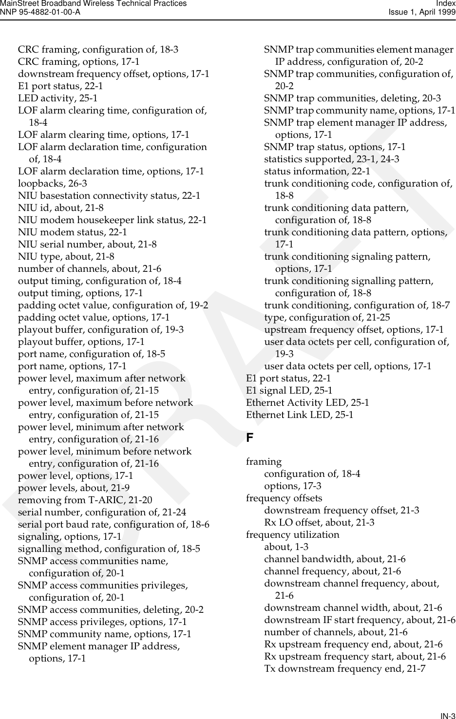 MainStreet Broadband Wireless Technical Practices IndexNNP 95-4882-01-00-A  Issue 1, April 1999IN-3DRAFTCRC framing, configuration of, 18-3CRC framing, options, 17-1downstream frequency offset, options, 17-1E1 port status, 22-1LED activity, 25-1LOF alarm clearing time, configuration of, 18-4LOF alarm clearing time, options, 17-1LOF alarm declaration time, configuration of, 18-4LOF alarm declaration time, options, 17-1loopbacks, 26-3NIU basestation connectivity status, 22-1NIU id, about, 21-8NIU modem housekeeper link status, 22-1NIU modem status, 22-1NIU serial number, about, 21-8NIU type, about, 21-8number of channels, about, 21-6output timing, configuration of, 18-4output timing, options, 17-1padding octet value, configuration of, 19-2padding octet value, options, 17-1playout buffer, configuration of, 19-3playout buffer, options, 17-1port name, configuration of, 18-5port name, options, 17-1power level, maximum after network entry, configuration of, 21-15power level, maximum before network entry, configuration of, 21-15power level, minimum after network entry, configuration of, 21-16power level, minimum before network entry, configuration of, 21-16power level, options, 17-1power levels, about, 21-9removing from T-ARIC, 21-20serial number, configuration of, 21-24serial port baud rate, configuration of, 18-6signaling, options, 17-1signalling method, configuration of, 18-5SNMP access communities name, configuration of, 20-1SNMP access communities privileges, configuration of, 20-1SNMP access communities, deleting, 20-2SNMP access privileges, options, 17-1SNMP community name, options, 17-1SNMP element manager IP address, options, 17-1SNMP trap communities element manager IP address, configuration of, 20-2SNMP trap communities, configuration of, 20-2SNMP trap communities, deleting, 20-3SNMP trap community name, options, 17-1SNMP trap element manager IP address, options, 17-1SNMP trap status, options, 17-1statistics supported, 23-1, 24-3status information, 22-1trunk conditioning code, configuration of, 18-8trunk conditioning data pattern, configuration of, 18-8trunk conditioning data pattern, options, 17-1trunk conditioning signaling pattern, options, 17-1trunk conditioning signalling pattern, configuration of, 18-8trunk conditioning, configuration of, 18-7type, configuration of, 21-25upstream frequency offset, options, 17-1user data octets per cell, configuration of, 19-3user data octets per cell, options, 17-1E1 port status, 22-1E1 signal LED, 25-1Ethernet Activity LED, 25-1Ethernet Link LED, 25-1Fframingconfiguration of, 18-4options, 17-3frequency offsetsdownstream frequency offset, 21-3Rx LO offset, about, 21-3frequency utilizationabout, 1-3channel bandwidth, about, 21-6channel frequency, about, 21-6downstream channel frequency, about, 21-6downstream channel width, about, 21-6downstream IF start frequency, about, 21-6number of channels, about, 21-6Rx upstream frequency end, about, 21-6Rx upstream frequency start, about, 21-6Tx downstream frequency end, 21-7