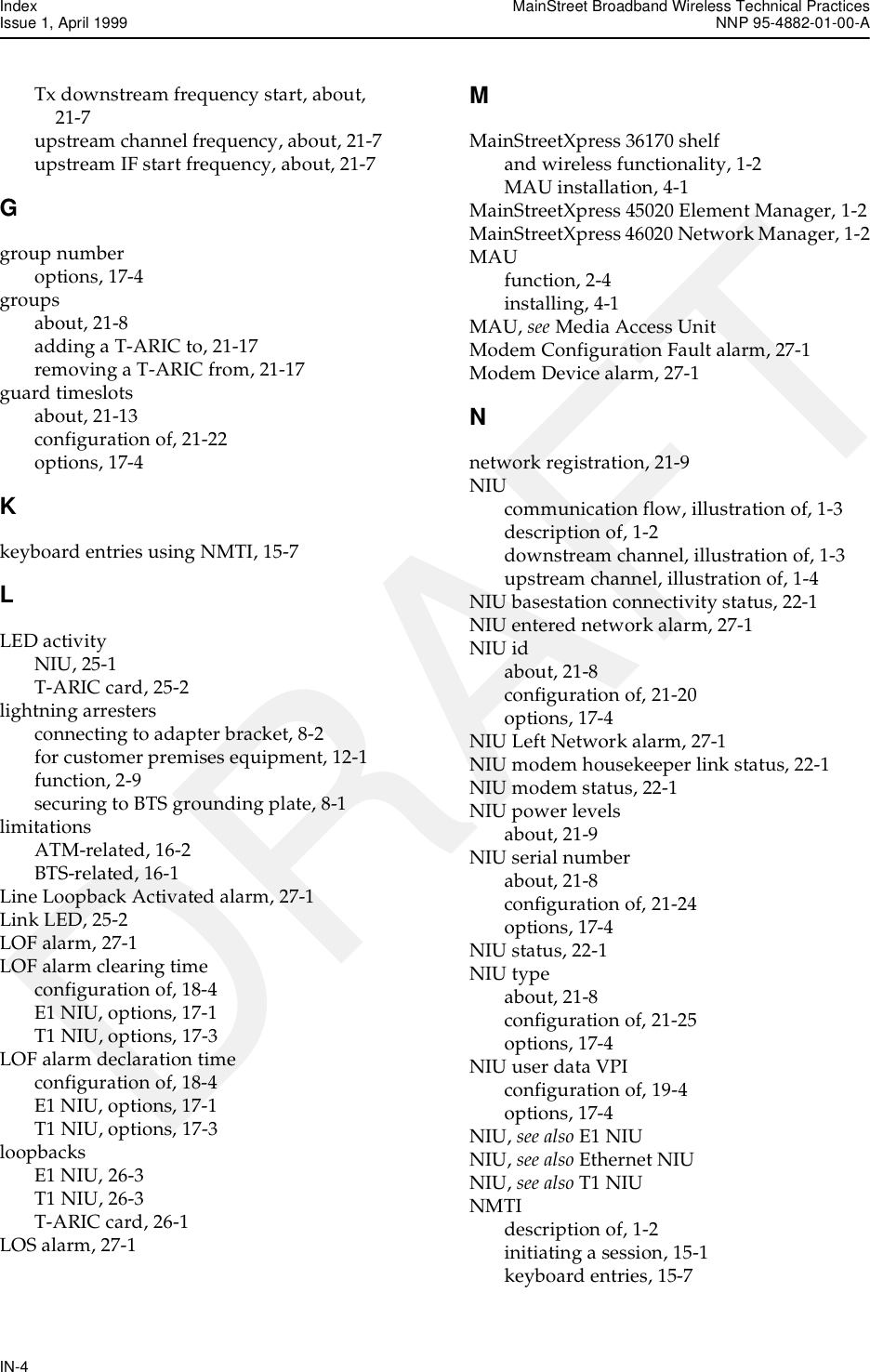 Index MainStreet Broadband Wireless Technical PracticesIssue 1, April 1999 NNP 95-4882-01-00-AIN-4DRAFTTx downstream frequency start, about, 21-7upstream channel frequency, about, 21-7upstream IF start frequency, about, 21-7Ggroup numberoptions, 17-4groupsabout, 21-8adding a T-ARIC to, 21-17removing a T-ARIC from, 21-17guard timeslotsabout, 21-13configuration of, 21-22options, 17-4Kkeyboard entries using NMTI, 15-7LLED activityNIU, 25-1T-ARIC card, 25-2lightning arrestersconnecting to adapter bracket, 8-2for customer premises equipment, 12-1function, 2-9securing to BTS grounding plate, 8-1limitationsATM-related, 16-2BTS-related, 16-1Line Loopback Activated alarm, 27-1Link LED, 25-2LOF alarm, 27-1LOF alarm clearing timeconfiguration of, 18-4E1 NIU, options, 17-1T1 NIU, options, 17-3LOF alarm declaration timeconfiguration of, 18-4E1 NIU, options, 17-1T1 NIU, options, 17-3loopbacksE1 NIU, 26-3T1 NIU, 26-3T-ARIC card, 26-1LOS alarm, 27-1MMainStreetXpress 36170 shelfand wireless functionality, 1-2MAU installation, 4-1MainStreetXpress 45020 Element Manager, 1-2MainStreetXpress 46020 Network Manager, 1-2MAUfunction, 2-4installing, 4-1MAU, see Media Access UnitModem Configuration Fault alarm, 27-1Modem Device alarm, 27-1Nnetwork registration, 21-9NIUcommunication flow, illustration of, 1-3description of, 1-2downstream channel, illustration of, 1-3upstream channel, illustration of, 1-4NIU basestation connectivity status, 22-1NIU entered network alarm, 27-1NIU idabout, 21-8configuration of, 21-20options, 17-4NIU Left Network alarm, 27-1NIU modem housekeeper link status, 22-1NIU modem status, 22-1NIU power levelsabout, 21-9NIU serial numberabout, 21-8configuration of, 21-24options, 17-4NIU status, 22-1NIU typeabout, 21-8configuration of, 21-25options, 17-4NIU user data VPIconfiguration of, 19-4options, 17-4NIU, see also E1 NIUNIU, see also Ethernet NIUNIU, see also T1 NIUNMTIdescription of, 1-2initiating a session, 15-1keyboard entries, 15-7