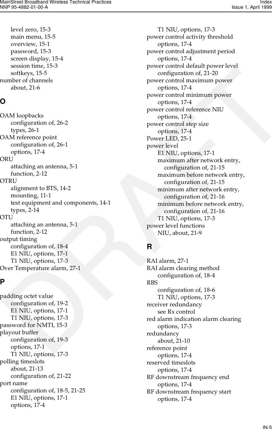 MainStreet Broadband Wireless Technical Practices IndexNNP 95-4882-01-00-A  Issue 1, April 1999IN-5DRAFTlevel zero, 15-3main menu, 15-5overview, 15-1password, 15-3screen display, 15-4session time, 15-3softkeys, 15-5number of channelsabout, 21-6OOAM loopbacksconfiguration of, 26-2types, 26-1OAM reference pointconfiguration of, 26-1options, 17-4ORUattaching an antenna, 5-1function, 2-12OTRUalignment to BTS, 14-2mounting, 11-1test equipment and components, 14-1types, 2-14OTUattaching an antenna, 5-1function, 2-12output timingconfiguration of, 18-4E1 NIU, options, 17-1T1 NIU, options, 17-3Over Temperature alarm, 27-1Ppadding octet valueconfiguration of, 19-2E1 NIU, options, 17-1T1 NIU, options, 17-3password for NMTI, 15-3playout bufferconfiguration of, 19-3options, 17-1T1 NIU, options, 17-3polling timeslotsabout, 21-13configuration of, 21-22port nameconfiguration of, 18-5, 21-25E1 NIU, options, 17-1options, 17-4T1 NIU, options, 17-3power control activity thresholdoptions, 17-4power control adjustment periodoptions, 17-4power control default power levelconfiguration of, 21-20power control maximum poweroptions, 17-4power control minimum poweroptions, 17-4power control reference NIUoptions, 17-4power control step sizeoptions, 17-4Power LED, 25-1power levelE1 NIU, options, 17-1maximum after network entry, configuration of, 21-15maximum before network entry, configuration of, 21-15minimum after network entry, configuration of, 21-16minimum before network entry, configuration of, 21-16T1 NIU, options, 17-3power level functionsNIU, about, 21-9RRAI alarm, 27-1RAI alarm clearing methodconfiguration of, 18-4RBSconfiguration of, 18-6T1 NIU, options, 17-3receiver redundancysee Rx controlred alarm indication alarm clearingoptions, 17-3redundancyabout, 21-10reference pointoptions, 17-4reserved timeslotsoptions, 17-4RF downstream frequency endoptions, 17-4RF downstream frequency startoptions, 17-4
