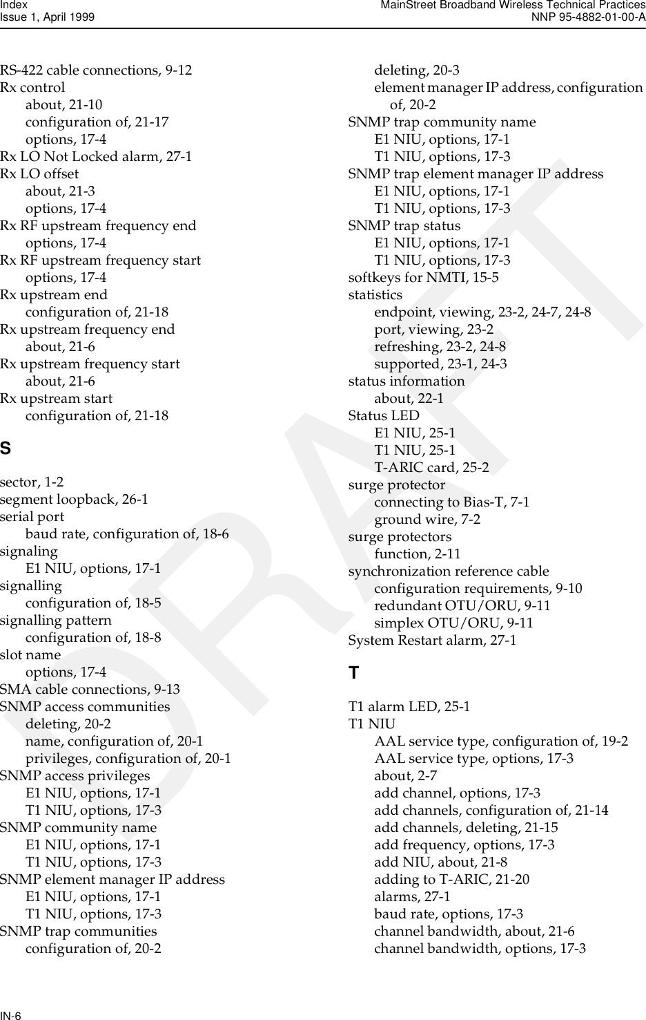 Index MainStreet Broadband Wireless Technical PracticesIssue 1, April 1999 NNP 95-4882-01-00-AIN-6DRAFTRS-422 cable connections, 9-12Rx controlabout, 21-10configuration of, 21-17options, 17-4Rx LO Not Locked alarm, 27-1Rx LO offsetabout, 21-3options, 17-4Rx RF upstream frequency endoptions, 17-4Rx RF upstream frequency startoptions, 17-4Rx upstream endconfiguration of, 21-18Rx upstream frequency endabout, 21-6Rx upstream frequency startabout, 21-6Rx upstream startconfiguration of, 21-18Ssector, 1-2segment loopback, 26-1serial portbaud rate, configuration of, 18-6signalingE1 NIU, options, 17-1signallingconfiguration of, 18-5signalling patternconfiguration of, 18-8slot nameoptions, 17-4SMA cable connections, 9-13SNMP access communitiesdeleting, 20-2name, configuration of, 20-1privileges, configuration of, 20-1SNMP access privilegesE1 NIU, options, 17-1T1 NIU, options, 17-3SNMP community nameE1 NIU, options, 17-1T1 NIU, options, 17-3SNMP element manager IP addressE1 NIU, options, 17-1T1 NIU, options, 17-3SNMP trap communitiesconfiguration of, 20-2deleting, 20-3element manager IP address, configuration of, 20-2SNMP trap community nameE1 NIU, options, 17-1T1 NIU, options, 17-3SNMP trap element manager IP addressE1 NIU, options, 17-1T1 NIU, options, 17-3SNMP trap statusE1 NIU, options, 17-1T1 NIU, options, 17-3softkeys for NMTI, 15-5statisticsendpoint, viewing, 23-2, 24-7, 24-8port, viewing, 23-2refreshing, 23-2, 24-8supported, 23-1, 24-3status informationabout, 22-1Status LEDE1 NIU, 25-1T1 NIU, 25-1T-ARIC card, 25-2surge protectorconnecting to Bias-T, 7-1ground wire, 7-2surge protectorsfunction, 2-11synchronization reference cableconfiguration requirements, 9-10redundant OTU/ORU, 9-11simplex OTU/ORU, 9-11System Restart alarm, 27-1TT1 alarm LED, 25-1T1 NIUAAL service type, configuration of, 19-2AAL service type, options, 17-3about, 2-7add channel, options, 17-3add channels, configuration of, 21-14add channels, deleting, 21-15add frequency, options, 17-3add NIU, about, 21-8adding to T-ARIC, 21-20alarms, 27-1baud rate, options, 17-3channel bandwidth, about, 21-6channel bandwidth, options, 17-3