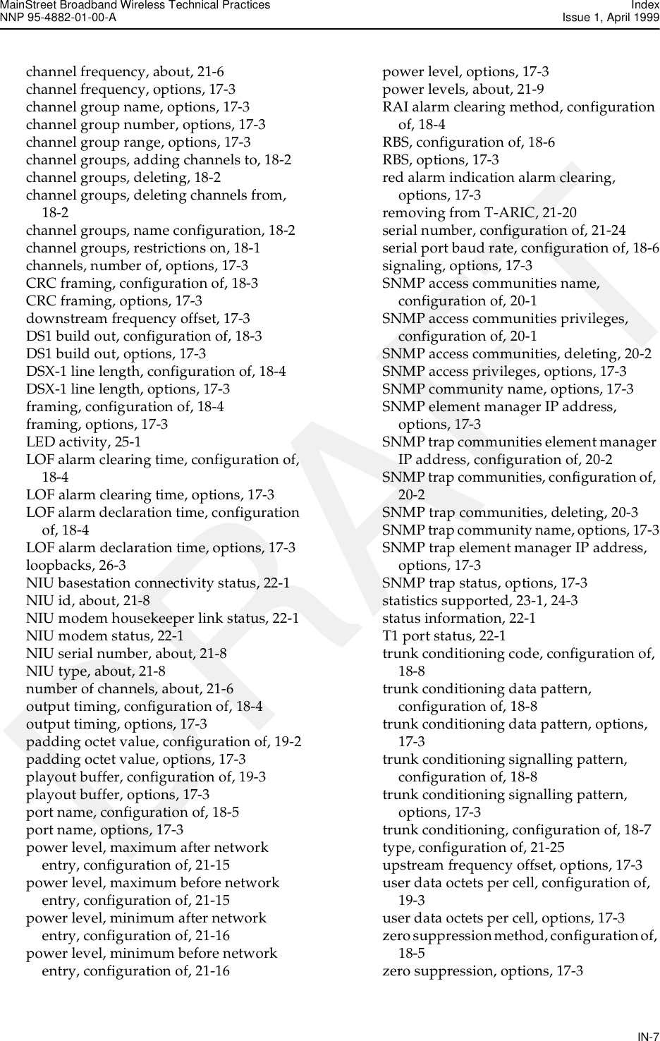 MainStreet Broadband Wireless Technical Practices IndexNNP 95-4882-01-00-A  Issue 1, April 1999IN-7DRAFTchannel frequency, about, 21-6channel frequency, options, 17-3channel group name, options, 17-3channel group number, options, 17-3channel group range, options, 17-3channel groups, adding channels to, 18-2channel groups, deleting, 18-2channel groups, deleting channels from, 18-2channel groups, name configuration, 18-2channel groups, restrictions on, 18-1channels, number of, options, 17-3CRC framing, configuration of, 18-3CRC framing, options, 17-3downstream frequency offset, 17-3DS1 build out, configuration of, 18-3DS1 build out, options, 17-3DSX-1 line length, configuration of, 18-4DSX-1 line length, options, 17-3framing, configuration of, 18-4framing, options, 17-3LED activity, 25-1LOF alarm clearing time, configuration of, 18-4LOF alarm clearing time, options, 17-3LOF alarm declaration time, configuration of, 18-4LOF alarm declaration time, options, 17-3loopbacks, 26-3NIU basestation connectivity status, 22-1NIU id, about, 21-8NIU modem housekeeper link status, 22-1NIU modem status, 22-1NIU serial number, about, 21-8NIU type, about, 21-8number of channels, about, 21-6output timing, configuration of, 18-4output timing, options, 17-3padding octet value, configuration of, 19-2padding octet value, options, 17-3playout buffer, configuration of, 19-3playout buffer, options, 17-3port name, configuration of, 18-5port name, options, 17-3power level, maximum after network entry, configuration of, 21-15power level, maximum before network entry, configuration of, 21-15power level, minimum after network entry, configuration of, 21-16power level, minimum before network entry, configuration of, 21-16power level, options, 17-3power levels, about, 21-9RAI alarm clearing method, configuration of, 18-4RBS, configuration of, 18-6RBS, options, 17-3red alarm indication alarm clearing, options, 17-3removing from T-ARIC, 21-20serial number, configuration of, 21-24serial port baud rate, configuration of, 18-6signaling, options, 17-3SNMP access communities name, configuration of, 20-1SNMP access communities privileges, configuration of, 20-1SNMP access communities, deleting, 20-2SNMP access privileges, options, 17-3SNMP community name, options, 17-3SNMP element manager IP address, options, 17-3SNMP trap communities element manager IP address, configuration of, 20-2SNMP trap communities, configuration of, 20-2SNMP trap communities, deleting, 20-3SNMP trap community name, options, 17-3SNMP trap element manager IP address, options, 17-3SNMP trap status, options, 17-3statistics supported, 23-1, 24-3status information, 22-1T1 port status, 22-1trunk conditioning code, configuration of, 18-8trunk conditioning data pattern, configuration of, 18-8trunk conditioning data pattern, options, 17-3trunk conditioning signalling pattern, configuration of, 18-8trunk conditioning signalling pattern, options, 17-3trunk conditioning, configuration of, 18-7type, configuration of, 21-25upstream frequency offset, options, 17-3user data octets per cell, configuration of, 19-3user data octets per cell, options, 17-3zero suppression method, configuration of, 18-5zero suppression, options, 17-3