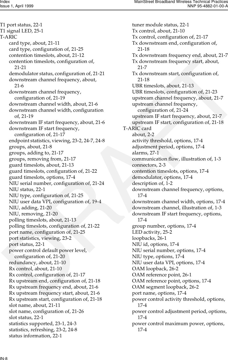 Index MainStreet Broadband Wireless Technical PracticesIssue 1, April 1999 NNP 95-4882-01-00-AIN-8DRAFTT1 port status, 22-1T1 signal LED, 25-1T-ARICcard type, about, 21-11card type, configuration of, 21-25contention timeslots, about, 21-12contention timeslots, configuration of, 21-21demodulator status, configuration of, 21-21downstream channel frequency, about, 21-6downstream channel frequency, configuration of, 21-19downstream channel width, about, 21-6downstream channel width, configuration of, 21-19downstream IF start frequency, about, 21-6downstream IF start frequency, configuration of, 21-17endpoint statistics, viewing, 23-2, 24-7, 24-8groups, about, 21-8groups, adding to, 21-17groups, removing from, 21-17guard timeslots, about, 21-13guard timeslots, configuration of, 21-22guard timeslots, options, 17-4NIU serial number, configuration of, 21-24NIU status, 22-1NIU type, configuration of, 21-25NIU user data VPI, configuration of, 19-4NIU, adding, 21-20NIU, removing, 21-20polling timeslots, about, 21-13polling timeslots, configuration of, 21-22port name, configuration of, 21-25port statistics, viewing, 23-2port status, 22-1power control default power level, configuration of, 21-20redundancy, about, 21-10Rx control, about, 21-10Rx control, configuration of, 21-17Rx upstream end, configuration of, 21-18Rx upstream frequency end, about, 21-6Rx upstream frequency start, about, 21-6Rx upstream start, configuration of, 21-18slot name, about, 21-11slot name, configuration of, 21-26slot status, 22-1statistics supported, 23-1, 24-3statistics, refreshing, 23-2, 24-8status information, 22-1tuner module status, 22-1Tx control, about, 21-10Tx control, configuration of, 21-17Tx downstream end, configuration of, 21-18Tx downstream frequency end, about, 21-7Tx downstream frequency start, about, 21-7Tx downstream start, configuration of, 21-18UBR timeslots, about, 21-13UBR timeslots, configuration of, 21-23upstream channel frequency, about, 21-7upstream channel frequency, configuration of, 21-24upstream IF start frequency, about, 21-7upstream IF start, configuration of, 21-18T-ARIC cardabout, 2-2activity threshold, options, 17-4adjustment period, options, 17-4alarms, 27-1communication flow, illustration of, 1-3connectors, 2-3contention timeslots, options, 17-4demodulator, options, 17-4description of, 1-2downstream channel frequency, options, 17-4downstream channel width, options, 17-4downstream channel, illustration of, 1-3downstream IF start frequency, options, 17-4group number, options, 17-4LED activity, 25-2loopbacks, 26-1NIU id, options, 17-4NIU serial number, options, 17-4NIU type, options, 17-4NIU user data VPI, options, 17-4OAM loopback, 26-2OAM reference point, 26-1OAM reference point, options, 17-4OAM segment loopback, 26-2port name, options, 17-4power control activity threshold, options, 17-4power control adjustment period, options, 17-4power control maximum power, options, 17-4