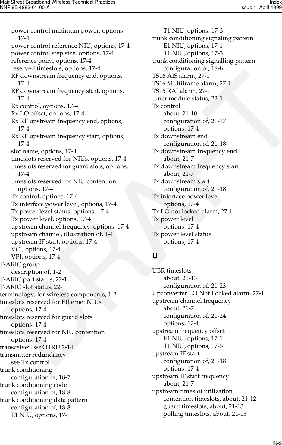MainStreet Broadband Wireless Technical Practices IndexNNP 95-4882-01-00-A  Issue 1, April 1999IN-9DRAFTpower control minimum power, options, 17-4power control reference NIU, options, 17-4power control step size, options, 17-4reference point, options, 17-4reserved timeslots, options, 17-4RF downstream frequency end, options, 17-4RF downstream frequency start, options, 17-4Rx control, options, 17-4Rx LO offset, options, 17-4Rx RF upstream frequency end, options, 17-4Rx RF upstream frequency start, options, 17-4slot name, options, 17-4timeslots reserved for NIUs, options, 17-4timeslots reserved for guard slots, options, 17-4timeslots reserved for NIU contention, options, 17-4Tx control, options, 17-4Tx interface power level, options, 17-4Tx power level status, options, 17-4Tx power level, options, 17-4upstream channel frequency, options, 17-4upstream channel, illustration of, 1-4upstream IF start, options, 17-4VCI, options, 17-4VPI, options, 17-4T-ARIC groupdescription of, 1-2T-ARIC port status, 22-1T-ARIC slot status, 22-1terminology, for wireless components, 1-2timeslots reserved for Ethernet NIUsoptions, 17-4timeslots reserved for guard slotsoptions, 17-4timeslots reserved for NIU contentionoptions, 17-4transceiver, see OTRU 2-14transmitter redundancysee Tx controltrunk conditioningconfiguration of, 18-7trunk conditioning codeconfiguration of, 18-8trunk conditioning data patternconfiguration of, 18-8E1 NIU, options, 17-1T1 NIU, options, 17-3trunk conditioning signaling patternE1 NIU, options, 17-1T1 NIU, options, 17-3trunk conditioning signalling patternconfiguration of, 18-8TS16 AIS alarm, 27-1TS16 Multiframe alarm, 27-1TS16 RAI alarm, 27-1tuner module status, 22-1Tx controlabout, 21-10configuration of, 21-17options, 17-4Tx downstream endconfiguration of, 21-18Tx downstream frequency endabout, 21-7Tx downstream frequency startabout, 21-7Tx downstream startconfiguration of, 21-18Tx interface power leveloptions, 17-4Tx LO not locked alarm, 27-1Tx power leveloptions, 17-4Tx power level statusoptions, 17-4UUBR timeslotsabout, 21-13configuration of, 21-23Upconverter LO Not Locked alarm, 27-1upstream channel frequencyabout, 21-7configuration of, 21-24options, 17-4upstream frequency offsetE1 NIU, options, 17-1T1 NIU, options, 17-3upstream IF startconfiguration of, 21-18options, 17-4upstream IF start frequencyabout, 21-7upstream timeslot utilizationcontention timeslots, about, 21-12guard timeslots, about, 21-13polling timeslots, about, 21-13