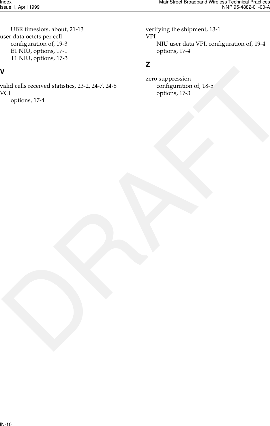 Index MainStreet Broadband Wireless Technical PracticesIssue 1, April 1999 NNP 95-4882-01-00-AIN-10DRAFTUBR timeslots, about, 21-13user data octets per cellconfiguration of, 19-3E1 NIU, options, 17-1T1 NIU, options, 17-3Vvalid cells received statistics, 23-2, 24-7, 24-8VCIoptions, 17-4verifying the shipment, 13-1VPINIU user data VPI, configuration of, 19-4options, 17-4Zzero suppressionconfiguration of, 18-5options, 17-3