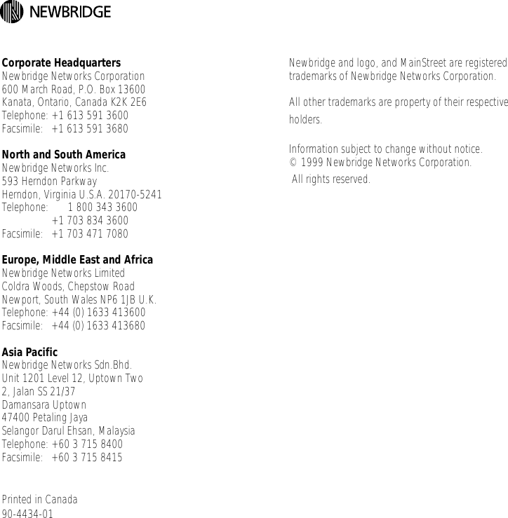 Corporate HeadquartersNewbridge Networks Corporation600 March Road, P.O. Box 13600Kanata, Ontario, Canada K2K 2E6Telephone: +1 613 591 3600Facsimile: +1 613 591 3680North and South America Newbridge Networks Inc.593 Herndon ParkwayHerndon, Virginia U.S.A. 20170-5241Telephone:       1 800 343 3600+1 703 834 3600Facsimile: +1 703 471 7080Europe, Middle East and AfricaNewbridge Networks LimitedColdra Woods, Chepstow RoadNewport, South Wales NP6 1JB U.K.Telephone: +44 (0) 1633 413600Facsimile: +44 (0) 1633 413680Asia PacificNewbridge Networks Sdn.Bhd.Unit 1201 Level 12, Uptown Two2, Jalan SS 21/37Damansara Uptown47400 Petaling JayaSelangor Darul Ehsan, MalaysiaTelephone: +60 3 715 8400Facsimile: +60 3 715 8415Printed in Canada90-4434-01Newbridge and logo, and MainStreet are registered trademarks of Newbridge Networks Corporation.All other trademarks are property of their respective holders.Information subject to change without notice.© 1999 Newbridge Networks Corporation. All rights reserved.