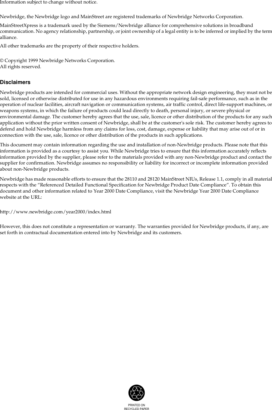 PRINTED ONRECYCLED PAPERInformation subject to change without notice.Newbridge, the Newbridge logo and MainStreet are registered trademarks of Newbridge Networks Corporation.MainStreetXpress is a trademark used by the Siemens/Newbridge alliance for comprehensive solutions in broadband communication. No agency relationship, partnership, or joint ownership of a legal entity is to be inferred or implied by the term alliance.All other trademarks are the property of their respective holders.© Copyright 1999 Newbridge Networks Corporation.All rights reserved.DisclaimersNewbridge products are intended for commercial uses. Without the appropriate network design engineering, they must not be sold, licensed or otherwise distributed for use in any hazardous environments requiring fail-safe performance, such as in the operation of nuclear facilities, aircraft navigation or communication systems, air traffic control, direct life-support machines, or weapons systems, in which the failure of products could lead directly to death, personal injury, or severe physical or environmental damage. The customer hereby agrees that the use, sale, licence or other distribution of the products for any such application without the prior written consent of Newbridge, shall be at the customer&apos;s sole risk. The customer hereby agrees to defend and hold Newbridge harmless from any claims for loss, cost, damage, expense or liability that may arise out of or in connection with the use, sale, licence or other distribution of the products in such applications.This document may contain information regarding the use and installation of non-Newbridge products. Please note that this information is provided as a courtesy to assist you. While Newbridge tries to ensure that this information accurately reflects information provided by the supplier, please refer to the materials provided with any non-Newbridge product and contact the supplier for confirmation. Newbridge assumes no responsibility or liability for incorrect or incomplete information provided about non-Newbridge products.Newbridge has made reasonable efforts to ensure that the 28110 and 28120 MainStreet NIUs, Release 1.1, comply in all material respects with the “Referenced Detailed Functional Specification for Newbridge Product Date Compliance”. To obtain this document and other information related to Year 2000 Date Compliance, visit the Newbridge Year 2000 Date Compliance website at the URL:http://www.newbridge.com/year2000/index.htmlHowever, this does not constitute a representation or warranty. The warranties provided for Newbridge products, if any, are set forth in contractual documentation entered into by Newbridge and its customers.