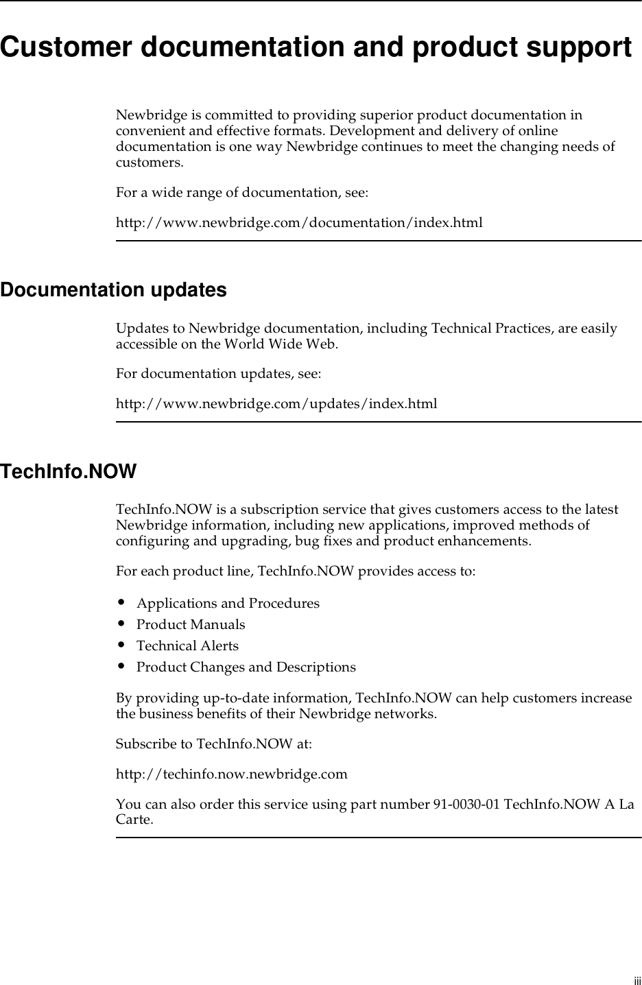  iiiCustomer documentation and product supportNewbridge is committed to providing superior product documentation in convenient and effective formats. Development and delivery of online documentation is one way Newbridge continues to meet the changing needs of customers.For a wide range of documentation, see:http://www.newbridge.com/documentation/index.htmlDocumentation updatesUpdates to Newbridge documentation, including Technical Practices, are easily accessible on the World Wide Web.For documentation updates, see:http://www.newbridge.com/updates/index.htmlTechInfo.NOWTechInfo.NOW is a subscription service that gives customers access to the latest Newbridge information, including new applications, improved methods of configuring and upgrading, bug fixes and product enhancements.For each product line, TechInfo.NOW provides access to:•Applications and Procedures•Product Manuals•Technical Alerts•Product Changes and DescriptionsBy providing up-to-date information, TechInfo.NOW can help customers increase the business benefits of their Newbridge networks.Subscribe to TechInfo.NOW at:http://techinfo.now.newbridge.comYou can also order this service using part number 91-0030-01 TechInfo.NOW A La Carte.