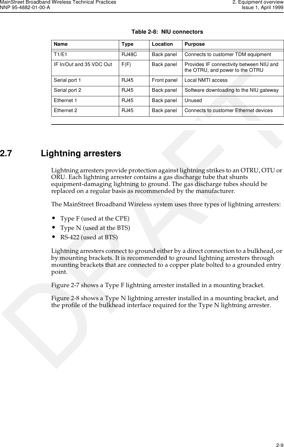 MainStreet Broadband Wireless Technical Practices 2. Equipment overviewNNP 95-4882-01-00-A Issue 1, April 1999   2-9DRAFTTable 2-8:  NIU connectors2.7 Lightning arrestersLightning arresters provide protection against lightning strikes to an OTRU, OTU or ORU. Each lightning arrester contains a gas discharge tube that shunts equipment-damaging lightning to ground. The gas discharge tubes should be replaced on a regular basis as recommended by the manufacturer.The MainStreet Broadband Wireless system uses three types of lightning arresters:•Type F (used at the CPE)•Type N (used at the BTS)•RS-422 (used at BTS)Lightning arresters connect to ground either by a direct connection to a bulkhead, or by mounting brackets. It is recommended to ground lightning arresters through mounting brackets that are connected to a copper plate bolted to a grounded entry point.Figure 2-7 shows a Type F lightning arrester installed in a mounting bracket.Figure 2-8 shows a Type N lightning arrester installed in a mounting bracket, and the profile of the bulkhead interface required for the Type N lightning arrester.Name Type Location PurposeT1/E1  RJ48C Back panel Connects to customer TDM equipmentIF In/Out and 35 VDC Out F(F) Back panel Provides IF connectivity between NIU and the OTRU, and power to the OTRU Serial port 1 RJ45 Front panel Local NMTI accessSerial port 2 RJ45 Back panel Software downloading to the NIU gatewayEthernet 1 RJ45 Back panel UnusedEthernet 2 RJ45 Back panel Connects to customer Ethernet devices