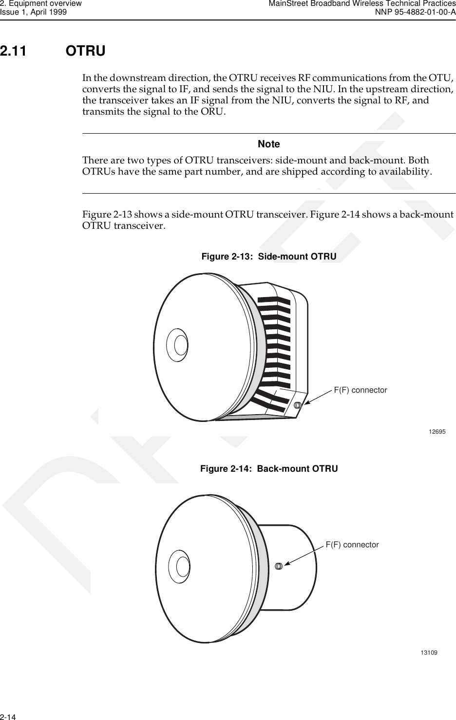 2. Equipment overview MainStreet Broadband Wireless Technical PracticesIssue 1, April 1999 NNP 95-4882-01-00-A2-14   DRAFT2.11 OTRUIn the downstream direction, the OTRU receives RF communications from the OTU, converts the signal to IF, and sends the signal to the NIU. In the upstream direction, the transceiver takes an IF signal from the NIU, converts the signal to RF, and transmits the signal to the ORU.NoteThere are two types of OTRU transceivers: side-mount and back-mount. Both OTRUs have the same part number, and are shipped according to availability. Figure 2-13 shows a side-mount OTRU transceiver. Figure 2-14 shows a back-mount OTRU transceiver.Figure 2-13:  Side-mount OTRUFigure 2-14:  Back-mount OTRU12695F(F) connector13109F(F) connector