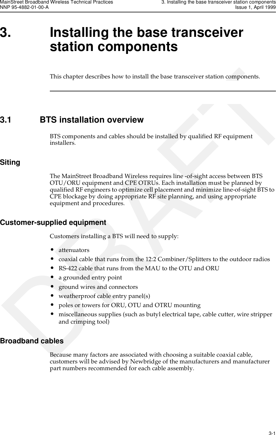 MainStreet Broadband Wireless Technical Practices 3. Installing the base transceiver station componentsNNP 95-4882-01-00-A Issue 1, April 1999   3-1DRAFT3. Installing the base transceiver station componentsThis chapter describes how to install the base transceiver station components.3.1 BTS installation overviewBTS components and cables should be installed by qualified RF equipment installers.SitingThe MainStreet Broadband Wireless requires line -of-sight access between BTS OTU/ORU equipment and CPE OTRUs. Each installation must be planned by qualified RF engineers to optimize cell placement and minimize line-of-sight BTS to CPE blockage by doing appropriate RF site planning, and using appropriate equipment and procedures.Customer-supplied equipmentCustomers installing a BTS will need to supply: •attenuators•coaxial cable that runs from the 12:2 Combiner/Splitters to the outdoor radios•RS-422 cable that runs from the MAU to the OTU and ORU•a grounded entry point•ground wires and connectors•weatherproof cable entry panel(s)•poles or towers for ORU, OTU and OTRU mounting•miscellaneous supplies (such as butyl electrical tape, cable cutter, wire stripper and crimping tool)Broadband cablesBecause many factors are associated with choosing a suitable coaxial cable, customers will be advised by Newbridge of the manufacturers and manufacturer part numbers recommended for each cable assembly.