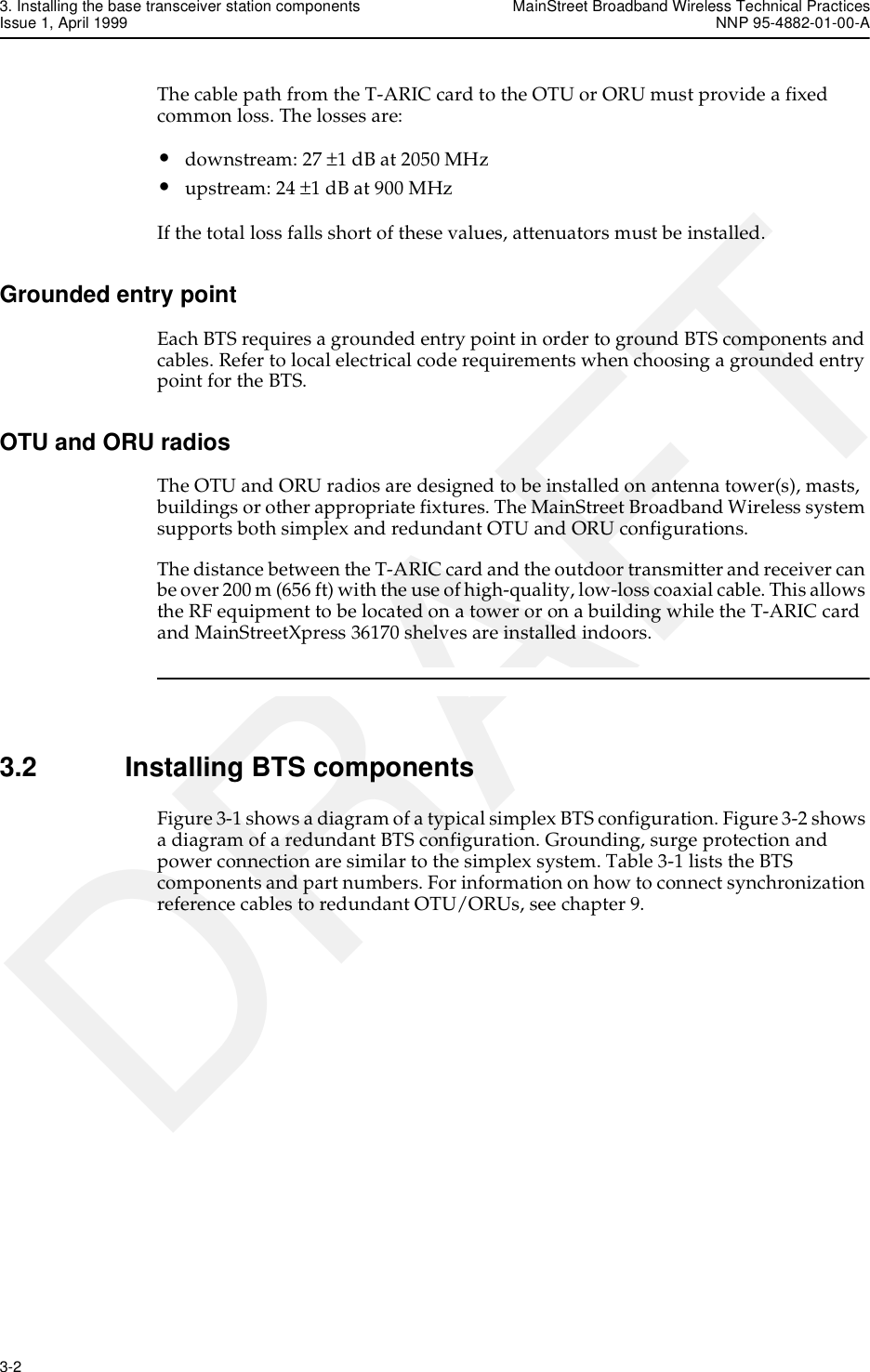 3. Installing the base transceiver station components MainStreet Broadband Wireless Technical PracticesIssue 1, April 1999 NNP 95-4882-01-00-A3-2   DRAFTThe cable path from the T-ARIC card to the OTU or ORU must provide a fixed common loss. The losses are:•downstream: 27 ±1 dB at 2050 MHz•upstream: 24 ±1 dB at 900 MHzIf the total loss falls short of these values, attenuators must be installed. Grounded entry pointEach BTS requires a grounded entry point in order to ground BTS components and cables. Refer to local electrical code requirements when choosing a grounded entry point for the BTS.OTU and ORU radiosThe OTU and ORU radios are designed to be installed on antenna tower(s), masts, buildings or other appropriate fixtures. The MainStreet Broadband Wireless system supports both simplex and redundant OTU and ORU configurations.The distance between the T-ARIC card and the outdoor transmitter and receiver can be over 200 m (656 ft) with the use of high-quality, low-loss coaxial cable. This allows the RF equipment to be located on a tower or on a building while the T-ARIC card and MainStreetXpress 36170 shelves are installed indoors. 3.2 Installing BTS componentsFigure 3-1 shows a diagram of a typical simplex BTS configuration. Figure 3-2 shows a diagram of a redundant BTS configuration. Grounding, surge protection and power connection are similar to the simplex system. Table 3-1 lists the BTS components and part numbers. For information on how to connect synchronization reference cables to redundant OTU/ORUs, see chapter 9.