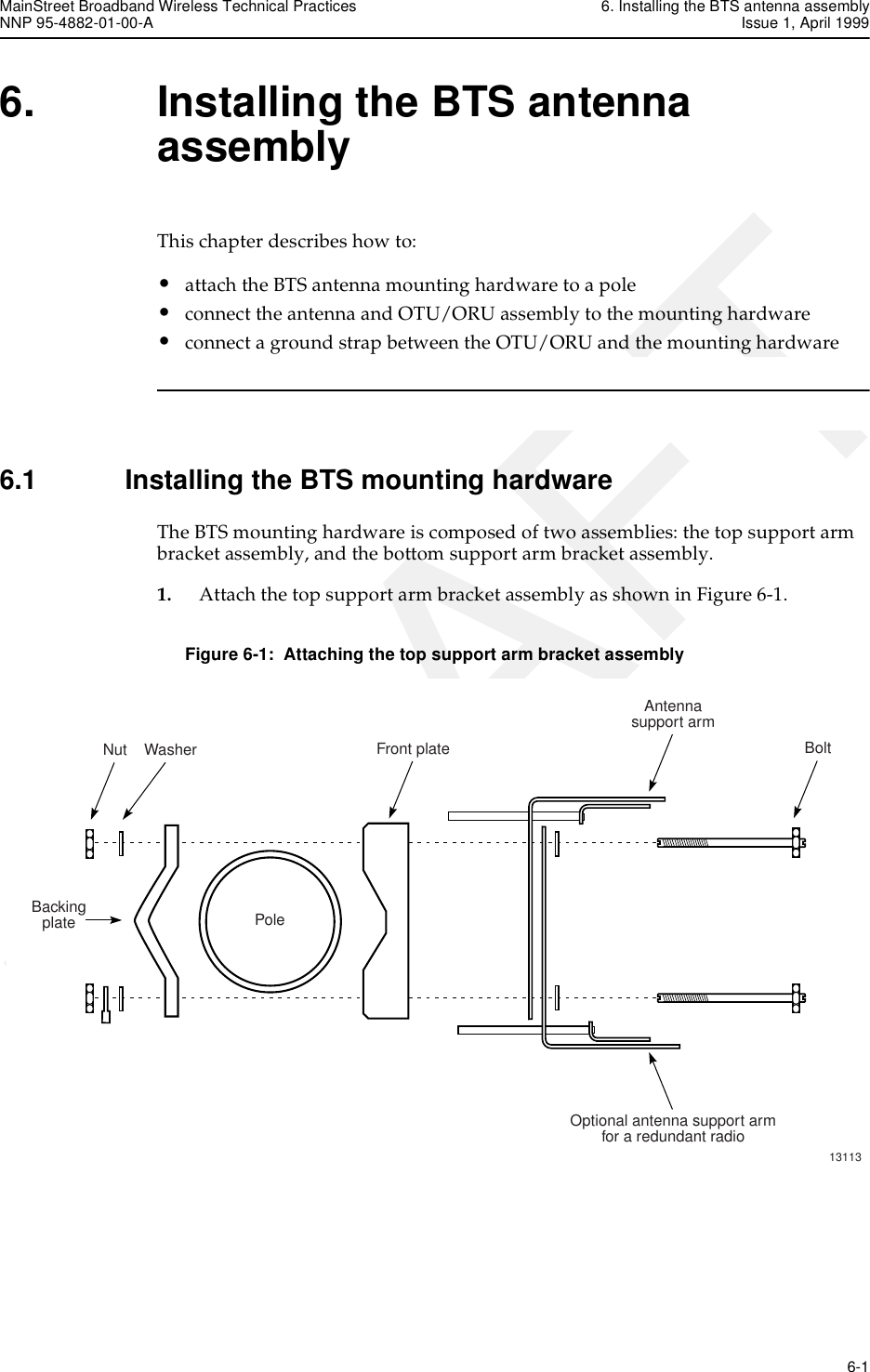 MainStreet Broadband Wireless Technical Practices 6. Installing the BTS antenna assemblyNNP 95-4882-01-00-A Issue 1, April 1999   6-1DRAFT6. Installing the BTS antenna assemblyThis chapter describes how to: •attach the BTS antenna mounting hardware to a pole•connect the antenna and OTU/ORU assembly to the mounting hardware•connect a ground strap between the OTU/ORU and the mounting hardware6.1 Installing the BTS mounting hardwareThe BTS mounting hardware is composed of two assemblies: the top support arm bracket assembly, and the bottom support arm bracket assembly.1. Attach the top support arm bracket assembly as shown in Figure 6-1.Figure 6-1:  Attaching the top support arm bracket assemblyNut WasherPoleFront plateAntennasupport armOptional antenna support armfor a redundant radioBolt13113Backingplate