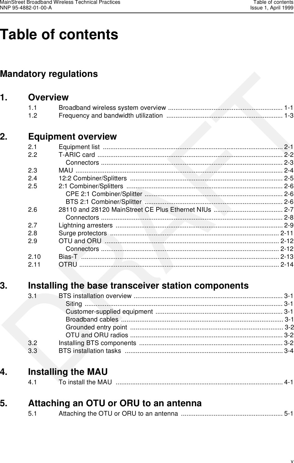 MainStreet Broadband Wireless Technical Practices Table of contentsNNP 95-4882-01-00-A Issue 1, April 1999   vDRAFTTable of contents Mandatory regulations1. Overview1.1 Broadband wireless system overview ............................................................... 1-11.2 Frequency and bandwidth utilization  ................................................................ 1-32. Equipment overview2.1 Equipment list  ................................................................................................... 2-12.2 T-ARIC card ...................................................................................................... 2-2Connectors .................................................................................................... 2-32.3 MAU .................................................................................................................. 2-42.4 12:2 Combiner/Splitters  .................................................................................... 2-52.5 2:1 Combiner/Splitters  ...................................................................................... 2-6CPE 2:1 Combiner/Splitter ............................................................................ 2-6BTS 2:1 Combiner/Splitter  ............................................................................ 2-62.6 28110 and 28120 MainStreet CE Plus Ethernet NIUs ...................................... 2-7Connectors .................................................................................................... 2-82.7 Lightning arresters  ............................................................................................ 2-92.8 Surge protectors  ............................................................................................. 2-112.9 OTU and ORU  ................................................................................................ 2-12Connectors .................................................................................................. 2-122.10 Bias-T ............................................................................................................. 2-132.11 OTRU .............................................................................................................. 2-143. Installing the base transceiver station components3.1 BTS installation overview .................................................................................. 3-1Siting ............................................................................................................. 3-1Customer-supplied equipment ...................................................................... 3-1Broadband cables ......................................................................................... 3-1Grounded entry point  .................................................................................... 3-2OTU and ORU radios .................................................................................... 3-23.2 Installing BTS components  ............................................................................... 3-23.3 BTS installation tasks  ....................................................................................... 3-44. Installing the MAU4.1 To install the MAU  ............................................................................................ 4-15. Attaching an OTU or ORU to an antenna5.1 Attaching the OTU or ORU to an antenna ........................................................ 5-1