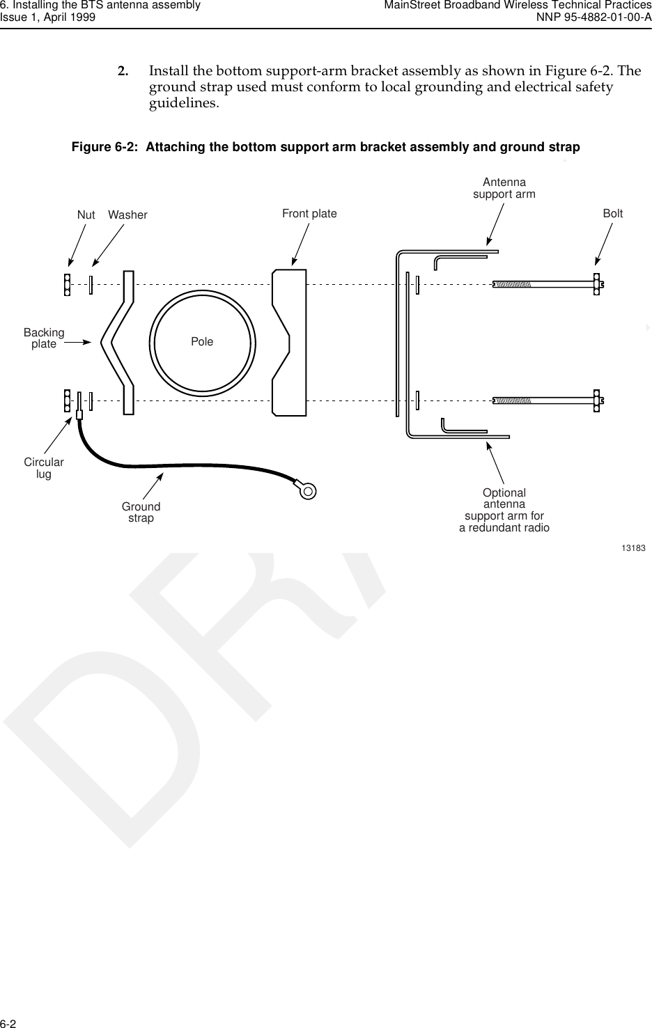 6. Installing the BTS antenna assembly MainStreet Broadband Wireless Technical PracticesIssue 1, April 1999 NNP 95-4882-01-00-A6-2   DRAFT2. Install the bottom support-arm bracket assembly as shown in Figure 6-2. The ground strap used must conform to local grounding and electrical safety guidelines.Figure 6-2:  Attaching the bottom support arm bracket assembly and ground strapNut WasherPoleFront plateAntennasupport armOptionalantennasupport arm fora redundant radioCircularlugGroundstrapBolt13183Backingplate