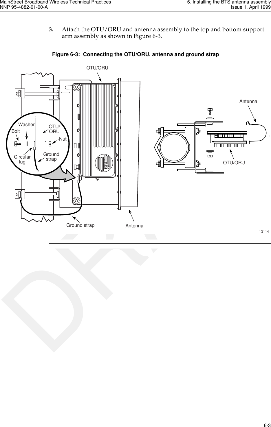 MainStreet Broadband Wireless Technical Practices 6. Installing the BTS antenna assemblyNNP 95-4882-01-00-A Issue 1, April 1999   6-3DRAFT3. Attach the OTU/ORU and antenna assembly to the top and bottom support arm assembly as shown in Figure 6-3.Figure 6-3:  Connecting the OTU/ORU, antenna and ground strap13114AntennaOTU/ORUOTU/ORUAntennaGround strapOTU/ORUGroundstrapBoltNutCircularlugWasher