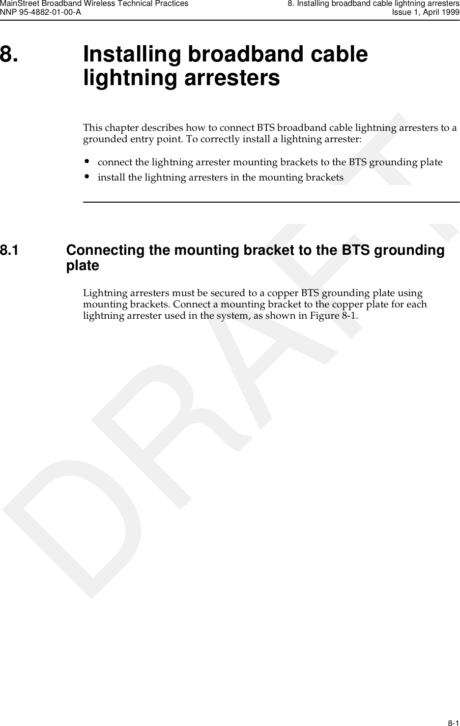 MainStreet Broadband Wireless Technical Practices 8. Installing broadband cable lightning arrestersNNP 95-4882-01-00-A Issue 1, April 1999   8-1DRAFT8. Installing broadband cable lightning arrestersThis chapter describes how to connect BTS broadband cable lightning arresters to a grounded entry point. To correctly install a lightning arrester:•connect the lightning arrester mounting brackets to the BTS grounding plate•install the lightning arresters in the mounting brackets8.1 Connecting the mounting bracket to the BTS grounding plateLightning arresters must be secured to a copper BTS grounding plate using mounting brackets. Connect a mounting bracket to the copper plate for each lightning arrester used in the system, as shown in Figure 8-1.