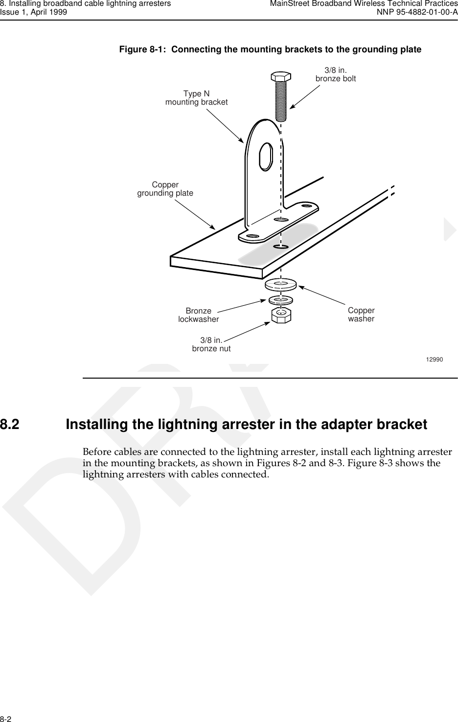 8. Installing broadband cable lightning arresters MainStreet Broadband Wireless Technical PracticesIssue 1, April 1999 NNP 95-4882-01-00-A8-2   DRAFTFigure 8-1:  Connecting the mounting brackets to the grounding plate8.2 Installing the lightning arrester in the adapter bracketBefore cables are connected to the lightning arrester, install each lightning arrester in the mounting brackets, as shown in Figures 8-2 and 8-3. Figure 8-3 shows the lightning arresters with cables connected.Type Nmounting bracketCoppergrounding plateBronzelockwasher3/8 in.bronze bolt12990Copperwasher3/8 in.bronze nut