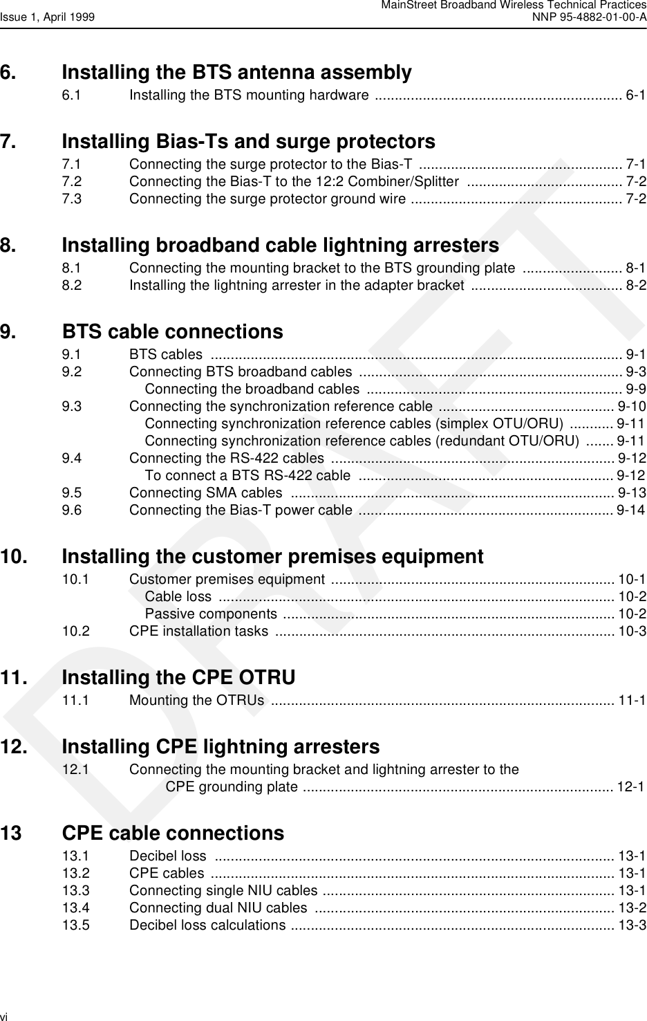  MainStreet Broadband Wireless Technical PracticesIssue 1, April 1999 NNP 95-4882-01-00-Avi   DRAFT6. Installing the BTS antenna assembly6.1 Installing the BTS mounting hardware .............................................................. 6-17. Installing Bias-Ts and surge protectors7.1 Connecting the surge protector to the Bias-T  ................................................... 7-17.2 Connecting the Bias-T to the 12:2 Combiner/Splitter  ....................................... 7-27.3 Connecting the surge protector ground wire ..................................................... 7-28. Installing broadband cable lightning arresters8.1 Connecting the mounting bracket to the BTS grounding plate  ......................... 8-18.2 Installing the lightning arrester in the adapter bracket  ...................................... 8-29. BTS cable connections9.1 BTS cables  ....................................................................................................... 9-19.2 Connecting BTS broadband cables  .................................................................. 9-3Connecting the broadband cables  ................................................................ 9-99.3 Connecting the synchronization reference cable ............................................ 9-10Connecting synchronization reference cables (simplex OTU/ORU) ........... 9-11Connecting synchronization reference cables (redundant OTU/ORU)  ....... 9-119.4 Connecting the RS-422 cables  ....................................................................... 9-12To connect a BTS RS-422 cable  ................................................................ 9-129.5 Connecting SMA cables  ................................................................................. 9-139.6 Connecting the Bias-T power cable ................................................................ 9-1410. Installing the customer premises equipment10.1 Customer premises equipment ....................................................................... 10-1Cable loss ................................................................................................... 10-2Passive components ................................................................................... 10-210.2 CPE installation tasks ..................................................................................... 10-311. Installing the CPE OTRU11.1 Mounting the OTRUs ...................................................................................... 11-112. Installing CPE lightning arresters12.1 Connecting the mounting bracket and lightning arrester to the CPE grounding plate .............................................................................. 12-113 CPE cable connections13.1 Decibel loss  .................................................................................................... 13-113.2 CPE cables ..................................................................................................... 13-113.3 Connecting single NIU cables ......................................................................... 13-113.4 Connecting dual NIU cables  ........................................................................... 13-213.5 Decibel loss calculations ................................................................................. 13-3