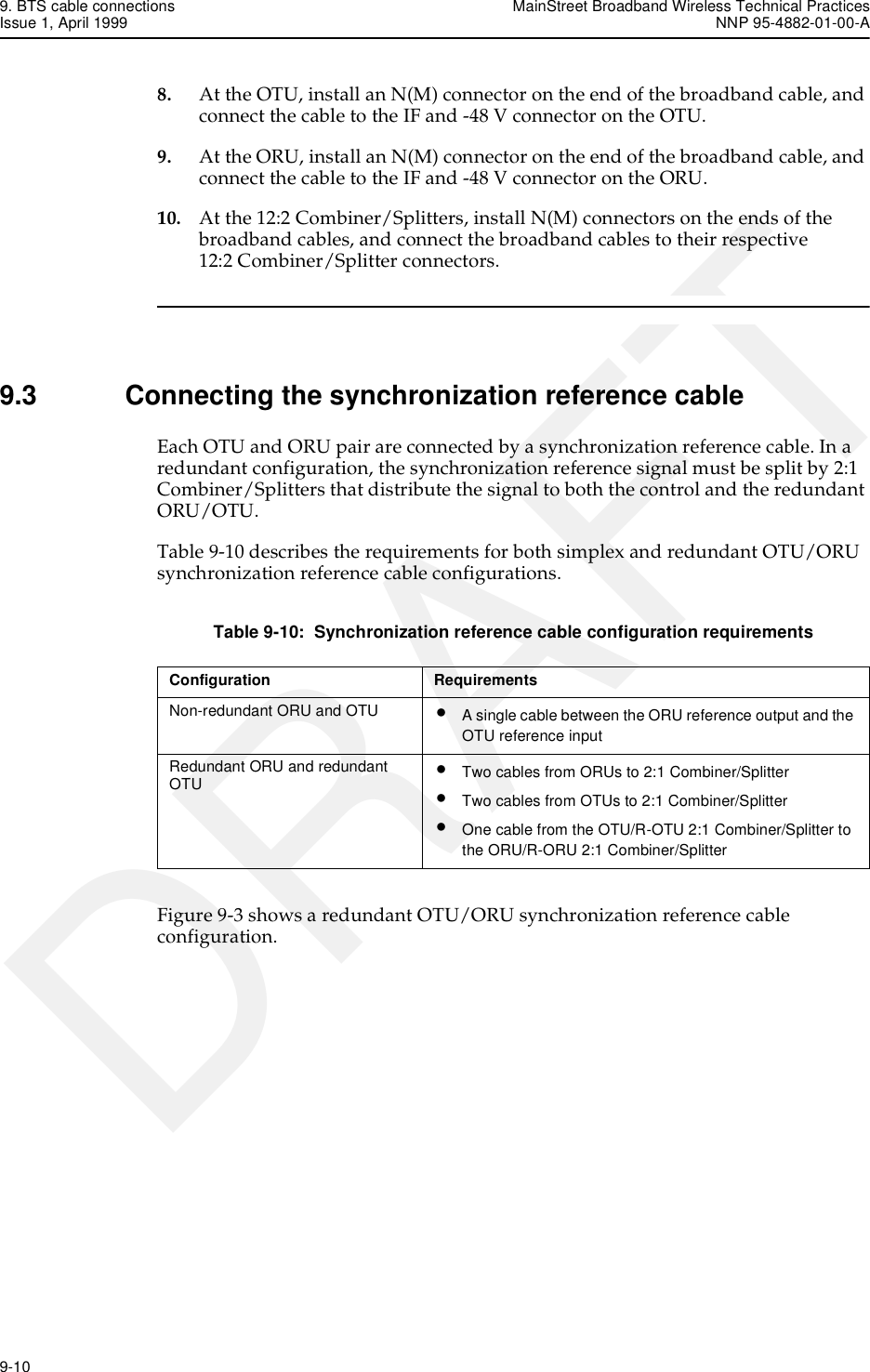 9. BTS cable connections MainStreet Broadband Wireless Technical PracticesIssue 1, April 1999 NNP 95-4882-01-00-A9-10   DRAFT8. At the OTU, install an N(M) connector on the end of the broadband cable, and connect the cable to the IF and -48 V connector on the OTU.9. At the ORU, install an N(M) connector on the end of the broadband cable, and connect the cable to the IF and -48 V connector on the ORU.10. At the 12:2 Combiner/Splitters, install N(M) connectors on the ends of the broadband cables, and connect the broadband cables to their respective 12:2 Combiner/Splitter connectors.9.3 Connecting the synchronization reference cableEach OTU and ORU pair are connected by a synchronization reference cable. In a redundant configuration, the synchronization reference signal must be split by 2:1 Combiner/Splitters that distribute the signal to both the control and the redundant ORU/OTU. Table 9-10 describes the requirements for both simplex and redundant OTU/ORU synchronization reference cable configurations.Table 9-10:  Synchronization reference cable configuration requirementsFigure 9-3 shows a redundant OTU/ORU synchronization reference cable configuration.Configuration RequirementsNon-redundant ORU and OTU •A single cable between the ORU reference output and the OTU reference inputRedundant ORU and redundant OTU •Two cables from ORUs to 2:1 Combiner/Splitter•Two cables from OTUs to 2:1 Combiner/Splitter•One cable from the OTU/R-OTU 2:1 Combiner/Splitter to the ORU/R-ORU 2:1 Combiner/Splitter