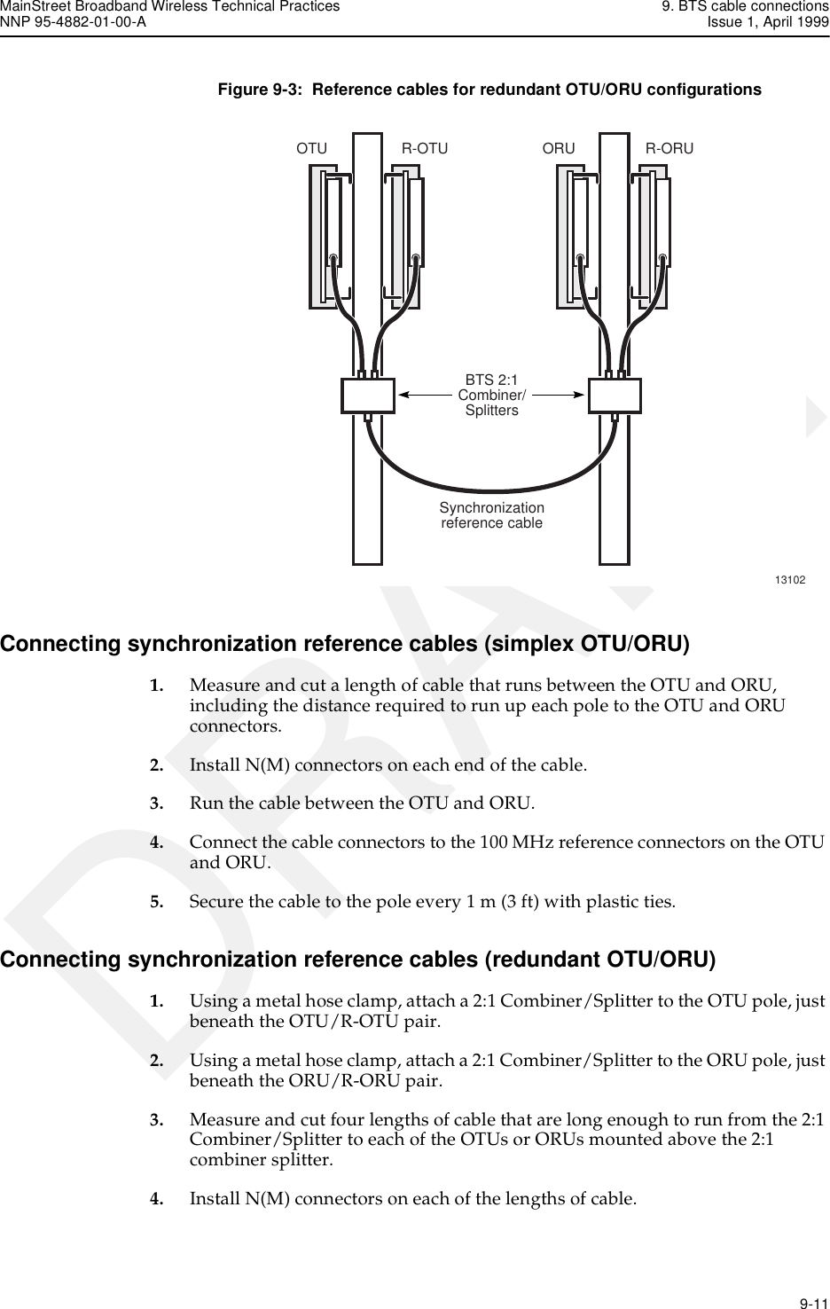 MainStreet Broadband Wireless Technical Practices 9. BTS cable connectionsNNP 95-4882-01-00-A Issue 1, April 1999   9-11DRAFTFigure 9-3:  Reference cables for redundant OTU/ORU configurationsConnecting synchronization reference cables (simplex OTU/ORU)1. Measure and cut a length of cable that runs between the OTU and ORU, including the distance required to run up each pole to the OTU and ORU connectors.2. Install N(M) connectors on each end of the cable.3. Run the cable between the OTU and ORU.4. Connect the cable connectors to the 100 MHz reference connectors on the OTU and ORU.5. Secure the cable to the pole every 1 m (3 ft) with plastic ties.Connecting synchronization reference cables (redundant OTU/ORU)1. Using a metal hose clamp, attach a 2:1 Combiner/Splitter to the OTU pole, just beneath the OTU/R-OTU pair.2. Using a metal hose clamp, attach a 2:1 Combiner/Splitter to the ORU pole, just beneath the ORU/R-ORU pair.3. Measure and cut four lengths of cable that are long enough to run from the 2:1 Combiner/Splitter to each of the OTUs or ORUs mounted above the 2:1 combiner splitter.4. Install N(M) connectors on each of the lengths of cable.13102OTU R-OTUBTS 2:1Combiner/SplittersSynchronizationreference cableORU R-ORU